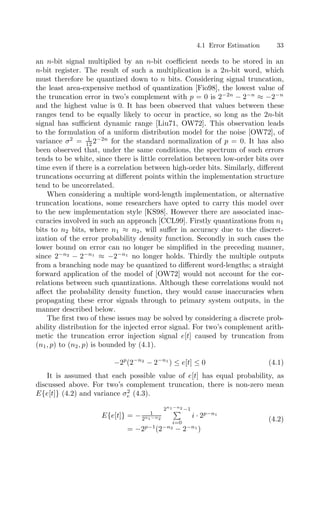 4.1 Error Estimation 33
an n-bit signal multiplied by an n-bit coeﬃcient needs to be stored in an
n-bit register. The result of such a multiplication is a 2n-bit word, which
must therefore be quantized down to n bits. Considering signal truncation,
the least area-expensive method of quantization [Fio98], the lowest value of
the truncation error in two’s complement with p = 0 is 2−2n
− 2−n
≈ −2−n
and the highest value is 0. It has been observed that values between these
ranges tend to be equally likely to occur in practice, so long as the 2n-bit
signal has suﬃcient dynamic range [Liu71, OW72]. This observation leads
to the formulation of a uniform distribution model for the noise [OW72], of
variance σ2
= 1
12 2−2n
for the standard normalization of p = 0. It has also
been observed that, under the same conditions, the spectrum of such errors
tends to be white, since there is little correlation between low-order bits over
time even if there is a correlation between high-order bits. Similarly, diﬀerent
truncations occurring at diﬀerent points within the implementation structure
tend to be uncorrelated.
When considering a multiple word-length implementation, or alternative
truncation locations, some researchers have opted to carry this model over
to the new implementation style [KS98]. However there are associated inac-
curacies involved in such an approach [CCL99]. Firstly quantizations from n1
bits to n2 bits, where n1 ≈ n2, will suﬀer in accuracy due to the discret-
ization of the error probability density function. Secondly in such cases the
lower bound on error can no longer be simpliﬁed in the preceding manner,
since 2−n2
− 2−n1
≈ −2−n1
no longer holds. Thirdly the multiple outputs
from a branching node may be quantized to diﬀerent word-lengths; a straight
forward application of the model of [OW72] would not account for the cor-
relations between such quantizations. Although these correlations would not
aﬀect the probability density function, they would cause inaccuracies when
propagating these error signals through to primary system outputs, in the
manner described below.
The ﬁrst two of these issues may be solved by considering a discrete prob-
ability distribution for the injected error signal. For two’s complement arith-
metic the truncation error injection signal e[t] caused by truncation from
(n1, p) to (n2, p) is bounded by (4.1).
−2p
(2−n2
− 2−n1
) ≤ e[t] ≤ 0 (4.1)
It is assumed that each possible value of e[t] has equal probability, as
discussed above. For two’s complement truncation, there is non-zero mean
E{e[t]} (4.2) and variance σ2
e (4.3).
E{e[t]} = − 1
2n1−n2
2n1−n2 −1

i=0
i · 2p−n1
= −2p−1
(2−n2
− 2−n1
)
(4.2)
 