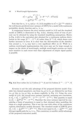 34 4 Word-Length Optimization
σ2
e = 1
2n1−n2
2n1−n2 −1

i=0
(i · 2p−n1
)2
− E2
{e[t]}
= 1
12 22p
(2−2n2
− 2−2n1
)
(4.3)
Note that for n1  n2 and p = 0, (4.3) simpliﬁes to σ2
e ≈ 1
12 2−2n2
which is
the well-known predicted error variance of [OS75] for a model with continuous
probability density function and n1  n2.
A comparison between the error variance model in (4.3) and the standard
model of [OS75] is illustrated in Fig. 4.4(a), showing errors of tens of per-
cent can be obtained by using the standard simplifying assumptions. Shown
in Fig. 4.4(b) is the equivalent plot obtained for a continuous uniform distri-
bution in the range [2−n1
− 2−n2
, 0] rather than [2−n2
, 0], which shows even
further increases in error. It is clear that the discretization of the distribu-
tion around n1 ≈ n2 may have a very signiﬁcant eﬀect on σ2
e . While in a
uniform word-length implementation this error may not be large enough to
impact on the choice of word-length, multiple word-length systems are much
more sensitive to such errors since ﬁner adjustment of output signal quality
is possible.
0
5
10
15
0
2
4
6
8
10
12
14
16
0
0.05
0.1
0.15
0.2
0.25
0.3
0.35
n2
error
(%)
n1 0
5
10
15
0
5
10
15
20
−0.7
−0.6
−0.5
−0.4
−0.3
−0.2
−0.1
0
n2
error
(%)
n1
(a) (b)
Fig. 4.4. Error surface for (a) Uniform [2−n2
, 0] and (b) Uniform [2−n1
− 2−n2
, 0]
Accuracy is not the only advantage of the proposed discrete model. Con-
sider two chained quantizers, one from (n0, p) to (n1, p), followed by one from
(n1, p) bits to (n2, p) bits, as shown explicitly in Fig. 4.5. Using the error
model of (4.3), the overall error variance injected, assuming zero correlation,
is σ2
e0
+ σ2
e1
= 1
12 22p
(2−2n1
− 2−2n0
+ 2−2n2
− 2−2n1
). This quantity is equal
to σ2
e2
= 1
12 22p
(2−2n2
− 2−2n0
). Therefore the error variance injected by con-
sidering a chain of quantizers is equal to that obtained when modelling the
chain as a single quantizer. This is not the case with either of the continuous
uniform distribution models discussed. The standard model of [OW72] gives
σ2
e0
+σ2
e1
= 1
12 (22(p−n1)
+22(p−n2)
). This is not equal to σ2
e2
= 1
12 22(p−n2)
, and
diverges signiﬁcantly for n2 ≈ n1. This consistency is another useful advantage
of the proposed truncation model.
 