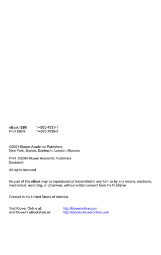 eBook ISBN: 1-4020-7931-1
Print ISBN: 1-4020-7930-3
©2004 Kluwer Academic Publishers
New York, Boston, Dordrecht, London, Moscow
Print ©2004 Kluwer Academic Publishers
All rights reserved
No part of this eBook may be reproduced or transmitted in any form or by any means, electronic,
mechanical, recording, or otherwise, without written consent from the Publisher
Created in the United States of America
Visit Kluwer Online at: http://kluweronline.com
and Kluwer's eBookstore at: http://ebooks.kluweronline.com
Dordrecht
 