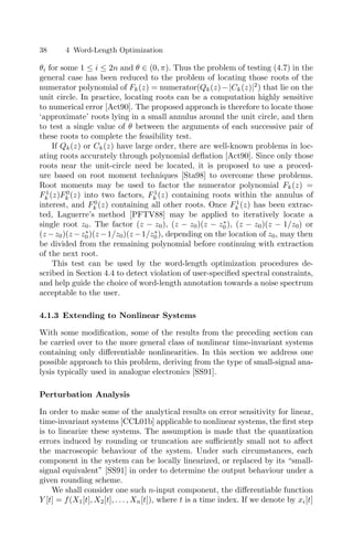 38 4 Word-Length Optimization
θi for some 1 ≤ i ≤ 2n and θ ∈ (0, π). Thus the problem of testing (4.7) in the
general case has been reduced to the problem of locating those roots of the
numerator polynomial of Fk(z) = numerator(Qk(z)−|Ck(z)|2
) that lie on the
unit circle. In practice, locating roots can be a computation highly sensitive
to numerical error [Act90]. The proposed approach is therefore to locate those
‘approximate’ roots lying in a small annulus around the unit circle, and then
to test a single value of θ between the arguments of each successive pair of
these roots to complete the feasibility test.
If Qk(z) or Ck(z) have large order, there are well-known problems in loc-
ating roots accurately through polynomial deﬂation [Act90]. Since only those
roots near the unit-circle need be located, it is proposed to use a proced-
ure based on root moment techniques [Sta98] to overcome these problems.
Root moments may be used to factor the numerator polynomial Fk(z) =
F1
k (z)F0
k (z) into two factors, F1
k (z) containing roots within the annulus of
interest, and F0
k (z) containing all other roots. Once F1
k (z) has been extrac-
ted, Laguerre’s method [PFTV88] may be applied to iteratively locate a
single root z0. The factor (z − z0), (z − z0)(z − z∗
0 ), (z − z0)(z − 1/z0) or
(z −z0)(z −z∗
0)(z −1/z0)(z −1/z∗
0), depending on the location of z0, may then
be divided from the remaining polynomial before continuing with extraction
of the next root.
This test can be used by the word-length optimization procedures de-
scribed in Section 4.4 to detect violation of user-speciﬁed spectral constraints,
and help guide the choice of word-length annotation towards a noise spectrum
acceptable to the user.
4.1.3 Extending to Nonlinear Systems
With some modiﬁcation, some of the results from the preceding section can
be carried over to the more general class of nonlinear time-invariant systems
containing only diﬀerentiable nonlinearities. In this section we address one
possible approach to this problem, deriving from the type of small-signal ana-
lysis typically used in analogue electronics [SS91].
Perturbation Analysis
In order to make some of the analytical results on error sensitivity for linear,
time-invariant systems [CCL01b] applicable to nonlinear systems, the ﬁrst step
is to linearize these systems. The assumption is made that the quantization
errors induced by rounding or truncation are suﬃciently small not to aﬀect
the macroscopic behaviour of the system. Under such circumstances, each
component in the system can be locally linearized, or replaced by its “small-
signal equivalent” [SS91] in order to determine the output behaviour under a
given rounding scheme.
We shall consider one such n-input component, the diﬀerentiable function
Y [t] = f(X1[t], X2[t], . . . , Xn[t]), where t is a time index. If we denote by xi[t]
 