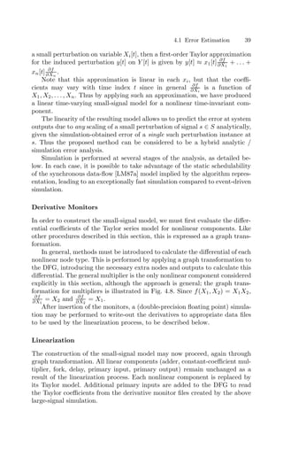 4.1 Error Estimation 39
a small perturbation on variable Xi[t], then a ﬁrst-order Taylor approximation
for the induced perturbation y[t] on Y [t] is given by y[t] ≈ x1[t] ∂f
∂X1
+ . . . +
xn[t] ∂f
∂Xn
.
Note that this approximation is linear in each xi, but that the coeﬃ-
cients may vary with time index t since in general ∂f
∂Xi
is a function of
X1, X2, . . . , Xn. Thus by applying such an approximation, we have produced
a linear time-varying small-signal model for a nonlinear time-invariant com-
ponent.
The linearity of the resulting model allows us to predict the error at system
outputs due to any scaling of a small perturbation of signal s ∈ S analytically,
given the simulation-obtained error of a single such perturbation instance at
s. Thus the proposed method can be considered to be a hybrid analytic /
simulation error analysis.
Simulation is performed at several stages of the analysis, as detailed be-
low. In each case, it is possible to take advantage of the static schedulability
of the synchronous data-ﬂow [LM87a] model implied by the algorithm repres-
entation, leading to an exceptionally fast simulation compared to event-driven
simulation.
Derivative Monitors
In order to construct the small-signal model, we must ﬁrst evaluate the diﬀer-
ential coeﬃcients of the Taylor series model for nonlinear components. Like
other procedures described in this section, this is expressed as a graph trans-
formation.
In general, methods must be introduced to calculate the diﬀerential of each
nonlinear node type. This is performed by applying a graph transformation to
the DFG, introducing the necessary extra nodes and outputs to calculate this
diﬀerential. The general multiplier is the only nonlinear component considered
explicitly in this section, although the approach is general; the graph trans-
formation for multipliers is illustrated in Fig. 4.8. Since f(X1, X2) = X1X2,
∂f
∂X1
= X2 and ∂f
∂X2
= X1.
After insertion of the monitors, a (double-precision ﬂoating point) simula-
tion may be performed to write-out the derivatives to appropriate data ﬁles
to be used by the linearization process, to be described below.
Linearization
The construction of the small-signal model may now proceed, again through
graph transformation. All linear components (adder, constant-coeﬃcient mul-
tiplier, fork, delay, primary input, primary output) remain unchanged as a
result of the linearization process. Each nonlinear component is replaced by
its Taylor model. Additional primary inputs are added to the DFG to read
the Taylor coeﬃcients from the derivative monitor ﬁles created by the above
large-signal simulation.
 
