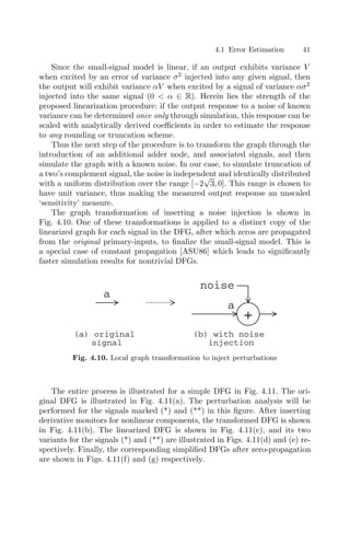 4.1 Error Estimation 41
Since the small-signal model is linear, if an output exhibits variance V
when excited by an error of variance σ2
injected into any given signal, then
the output will exhibit variance αV when excited by a signal of variance ασ2
injected into the same signal (0  α ∈ R). Herein lies the strength of the
proposed linearization procedure: if the output response to a noise of known
variance can be determined once only through simulation, this response can be
scaled with analytically derived coeﬃcients in order to estimate the response
to any rounding or truncation scheme.
Thus the next step of the procedure is to transform the graph through the
introduction of an additional adder node, and associated signals, and then
simulate the graph with a known noise. In our case, to simulate truncation of
a two’s complement signal, the noise is independent and identically distributed
with a uniform distribution over the range [−2
√
3, 0]. This range is chosen to
have unit variance, thus making the measured output response an unscaled
‘sensitivity’ measure.
The graph transformation of inserting a noise injection is shown in
Fig. 4.10. One of these transformations is applied to a distinct copy of the
linearized graph for each signal in the DFG, after which zeros are propagated
from the original primary-inputs, to ﬁnalize the small-signal model. This is
a special case of constant propagation [ASU86] which leads to signiﬁcantly
faster simulation results for nontrivial DFGs.
+
a
a
noise
(a) original
signal
(b) with noise
injection
Fig. 4.10. Local graph transformation to inject perturbations
The entire process is illustrated for a simple DFG in Fig. 4.11. The ori-
ginal DFG is illustrated in Fig. 4.11(a). The perturbation analysis will be
performed for the signals marked (*) and (**) in this ﬁgure. After inserting
derivative monitors for nonlinear components, the transformed DFG is shown
in Fig. 4.11(b). The linearized DFG is shown in Fig. 4.11(c), and its two
variants for the signals (*) and (**) are illustrated in Figs. 4.11(d) and (e) re-
spectively. Finally, the corresponding simpliﬁed DFGs after zero-propagation
are shown in Figs. 4.11(f) and (g) respectively.
 