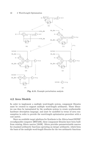 42 4 Word-Length Optimization
*
z-1
X Y
(*) (**)
dc_db
dc_da
*
z-1
X Y
(*) (**)
a
b
c
*
z-1
x
y
(**)
dc_da
(*)
+
*
dc_db
*
z-1
x
y
dc_da
+
*
dc_db
+
noise
z-1
y
*
dc_db +
noise
*
z-1
x
y
dc_da
+
*
dc_db
+
noise
y
noise
(a)
(b) (c)
(d) (e)
(f) (g)
(*)
(**)
Fig. 4.11. Example perturbation analysis
4.2 Area Models
In order to implement a multiple word-length system, component libraries
must be created to support multiple word-length arithmetic. These librar-
ies can then be instantiated by the synthesis system to create synthesizable
hardware description language, and must be modelled in terms of area con-
sumption in order to provide the word-length optimization procedure with a
cost metric.
Since an available target platform for Synthesis is the Altera-based SONIC
reconﬁgurable computer [HSCL00], these component libraries have been built
from existing Altera macros [Alt98]. Altera provides parameterizable macros
for standard arithmetic functions operating on integer arithmetic, which form
the basis of the multiple word-length libraries for the two arithmetic functions
 