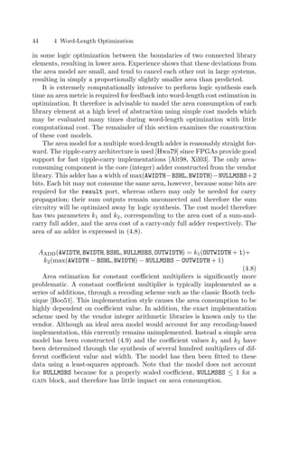 44 4 Word-Length Optimization
in some logic optimization between the boundaries of two connected library
elements, resulting in lower area. Experience shows that these deviations from
the area model are small, and tend to cancel each other out in large systems,
resulting in simply a proportionally slightly smaller area than predicted.
It is extremely computationally intensive to perform logic synthesis each
time an area metric is required for feedback into word-length cost estimation in
optimization. It therefore is advisable to model the area consumption of each
library element at a high level of abstraction using simple cost models which
may be evaluated many times during word-length optimization with little
computational cost. The remainder of this section examines the construction
of these cost models.
The area model for a multiple word-length adder is reasonably straight for-
ward. The ripple-carry architecture is used [Hwa79] since FPGAs provide good
support for fast ripple-carry implementations [Alt98, Xil03]. The only area-
consuming component is the core (integer) adder constructed from the vendor
library. This adder has a width of max(AWIDTH−BSHL, BWIDTH)−NULLMSBS+2
bits. Each bit may not consume the same area, however, because some bits are
required for the result port, whereas others may only be needed for carry
propagation; their sum outputs remain unconnected and therefore the sum
circuitry will be optimized away by logic synthesis. The cost model therefore
has two parameters k1 and k2, corresponding to the area cost of a sum-and-
carry full adder, and the area cost of a carry-only full adder respectively. The
area of an adder is expressed in (4.8).
Aadd(AWIDTH, BWIDTH, BSHL, NULLMSBS, OUTWIDTH) = k1(OUTWIDTH + 1)+
k2(max(AWIDTH − BSHL, BWIDTH) − NULLMSBS − OUTWIDTH + 1)
(4.8)
Area estimation for constant coeﬃcient multipliers is signiﬁcantly more
problematic. A constant coeﬃcient multiplier is typically implemented as a
series of additions, through a recoding scheme such as the classic Booth tech-
nique [Boo51]. This implementation style causes the area consumption to be
highly dependent on coeﬃcient value. In addition, the exact implementation
scheme used by the vendor integer arithmetic libraries is known only to the
vendor. Although an ideal area model would account for any recoding-based
implementation, this currently remains unimplemented. Instead a simple area
model has been constructed (4.9) and the coeﬃcient values k1 and k2 have
been determined through the synthesis of several hundred multipliers of dif-
ferent coeﬃcient value and width. The model has then been ﬁtted to these
data using a least-squares approach. Note that the model does not account
for NULLMSBS because for a properly scaled coeﬃcient, NULLMSBS ≤ 1 for a
gain block, and therefore has little impact on area consumption.
 
