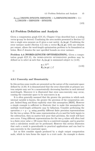 4.3 Problem Deﬁnition and Analysis 45
Again(INWIDTH, OUTWIDTH, COEFWIDTH) = k3COEFWIDTH(INWIDTH + 1)+
k4(INWIDTH + COEFWIDTH − OUTWIDTH)
(4.9)
4.3 Problem Deﬁnition and Analysis
Given a computation graph G(V, S), Chapter 3 has described how a scaling
vector p may be derived. Combining the area models presented in Section 4.2
into a single area measure on G gives a cost metric AG(n, p). Combining the
error variance model (Section 4.1) into a vector EG(n, p), with one element
per output, allows the word-length optimization problem to be formulated as
below. Here E denotes the user speciﬁed bounds on error variance.
Problem 4.4 (WORD-LENGTH OPTIMIZATION). Given a compu-
tation graph G(V, S), the word-length optimization problem may be
deﬁned as to select n such that AG(n, p) is minimized subject to (4.10).
n ∈ N|S|
EG(n, p) ≤ E
(4.10)


4.3.1 Convexity and Monotonicity
In this section some results are presented on the nature of the constraint space
deﬁned by (4.10). It is demonstrated that the error observable at primary sys-
tem outputs may not be a monotonically decreasing function in each internal
word-length. Moreover it is illustrated that error non-convexity may occur,
causing the constraint space to be non-convex in n.
It is often generally assumed that the greater the precision to which each
internal variable is known, the greater the precision of the computation out-
put. Indeed Sung and Kum explicitly state this assumption [SK95]. However
a simple example is suﬃcient to illustrate that to make this assumption for
multiple word-length arithmetic may be fallacious. Consider performing the
operation x = y − y, using possibly diﬀerent ﬁnite precision representations
for the two y values. If the same representation of y is used for both inputs to
the subtraction, then no matter how poor their precision, the result will have
zero error. Using diﬀerent representations for the two y values will often lead
to a ﬁnite error value x. Of course this is a contrived example, and in practice
such a calculation would not be performed. However this section illustrates
that such a result is generalizable to practical applications and can lead to
non-convexity in the constraint space.
Let us ﬁrst consider signals produced by a single output computation
node, which in turn forms the input to a gain node. An example is shown
 