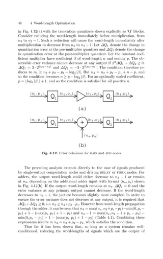 46 4 Word-Length Optimization
in Fig. 4.12(a) with the truncation quantizers shown explicitly as ‘Q’ blocks.
Consider reducing the word-length immediately before multiplication, from
n2 to n2 − 1. Such a reduction will cause the word-length immediately after
multiplication to decrease from n3 to n3 − 1. Let ∆Q1 denote the change in
quantization error at the pre-multiplier quantizer and ∆Q2 denote the change
in quantization error at the post-multiplier quantizer. Let the constant coef-
ﬁcient multiplier have coeﬃcient β of word-length n and scaling p. The ob-
servable error variance cannot decrease at any output if β2
∆Q1 + ∆Q2 ≥ 0.
∆Q1 = 3 · 22(p1−n2)
and ∆Q2 = −3 · 22(p2−n3)
. The condition therefore re-
duces to n3 ≥ n2 + p2 − p1 − log2 |β|. But n3 = n2 + p2 − p1 + n − p, and
so the condition becomes n ≥ p − log2 |β|. For an optimally scaled coeﬃcient,
p = log2 |β| + 1, and so the condition is satisﬁed for all positive n.
Q Q
(a)
Q Q
+
(b)
(n ,p )
a a
(n ,p )
1 1
(n ,p )
1 1
(n ,p )
2 1
(n ,p )
2 1
(n ,p )
3 2
(n ,p )
3 2
(n ,p )
4 2
(n ,p )
4 2
1 2
2
1
Fig. 4.12. Error behaviour for gain and add nodes
The preceding analysis extends directly to the case of signals produced
by single-output computation nodes and driving delay or fork nodes. For
adders, the output word-length could either decrease to n3 − 1 or remain
at n3, depending on the additional adder input with format (na, pa) shown
in Fig. 4.12(b). If the output word-length remains at n3, ∆Q2 = 0 and the
error variance at any primary output cannot decrease. If the word-length
decreases to n3 − 1, the picture becomes slightly more complex. In order to
ensure the error variance does not decrease at any output, it is required that
∆Q1 +∆Q2 ≥ 0, i.e. n3 ≥ n2 +p2 −p1. However from word-length propagation
through the adder, it can be seen that n3 = max(na, n2 +pa −p1)−min(0, pa −
p1) + 1 − (max(pa, p1) + 1 − p2) and n3 − 1 = max(na, n2 − 1 + pa − p1) −
min(0, pa − p1) + 1 − (max(pa, p1) + 1 − p2) (Table 4.1). Combining these
expressions results in n3 = n2 + p2 − p1, which satisﬁes the condition.
Thus far it has been shown that, so long as a system remains well-
conditioned, reducing the word-lengths of signals which are the output of
 