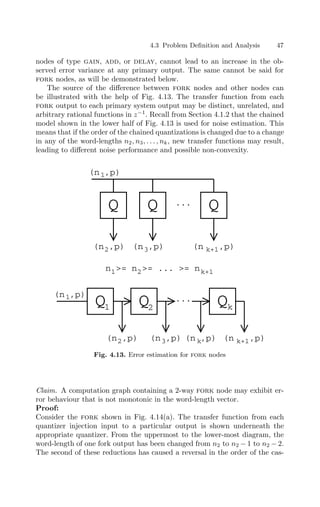 4.3 Problem Deﬁnition and Analysis 47
nodes of type gain, add, or delay, cannot lead to an increase in the ob-
served error variance at any primary output. The same cannot be said for
fork nodes, as will be demonstrated below.
The source of the diﬀerence between fork nodes and other nodes can
be illustrated with the help of Fig. 4.13. The transfer function from each
fork output to each primary system output may be distinct, unrelated, and
arbitrary rational functions in z−1
. Recall from Section 4.1.2 that the chained
model shown in the lower half of Fig. 4.13 is used for noise estimation. This
means that if the order of the chained quantizations is changed due to a change
in any of the word-lengths n2, n3, . . . , nk, new transfer functions may result,
leading to diﬀerent noise performance and possible non-convexity.
Q Q Q
...
(n ,p)
1
(n ,p)
2 (n ,p)
3 (n ,p)
k+1
n = n = ... = n
1 2 k+1
Q Q Q
...
(n ,p)
1
(n ,p)
k+1
(n ,p)
3
(n ,p)
2 (n ,p)
k
1 2 k
Fig. 4.13. Error estimation for fork nodes
Claim. A computation graph containing a 2-way fork node may exhibit er-
ror behaviour that is not monotonic in the word-length vector.
Proof:
Consider the fork shown in Fig. 4.14(a). The transfer function from each
quantizer injection input to a particular output is shown underneath the
appropriate quantizer. From the uppermost to the lower-most diagram, the
word-length of one fork output has been changed from n2 to n2 − 1 to n2 − 2.
The second of these reductions has caused a reversal in the order of the cas-
 