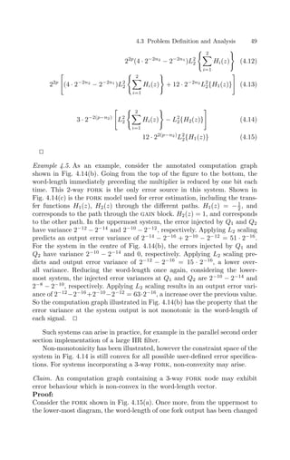 4.3 Problem Deﬁnition and Analysis 49
22p
(4 · 2−2n2
− 2−2n1
)L2
2
 2

i=1
Hi(z)

(4.12)
22p

(4 · 2−2n2
− 2−2n1
)L2
2
 2

i=1
Hi(z)

+ 12 · 2−2n2
L2
2{H1(z)}

(4.13)
3 · 2−2(p−n2)

L2
2
 2

i=1
Hi(z)

− L2
2{H2(z)}

(4.14)
12 · 22(p−n2)
L2
2{H1(z)} (4.15)


Example 4.5. As an example, consider the annotated computation graph
shown in Fig. 4.14(b). Going from the top of the ﬁgure to the bottom, the
word-length immediately preceding the multiplier is reduced by one bit each
time. This 2-way fork is the only error source in this system. Shown in
Fig. 4.14(c) is the fork model used for error estimation, including the trans-
fer functions H1(z), H2(z) through the diﬀerent paths. H1(z) = −1
2 , and
corresponds to the path through the gain block. H2(z) = 1, and corresponds
to the other path. In the uppermost system, the error injected by Q1 and Q2
have variance 2−12
− 2−14
and 2−10
− 2−12
, respectively. Applying L2 scaling
predicts an output error variance of 2−14
− 2−16
+ 2−10
− 2−12
= 51 · 2−16
.
For the system in the centre of Fig. 4.14(b), the errors injected by Q1 and
Q2 have variance 2−10
− 2−14
and 0, respectively. Applying L2 scaling pre-
dicts and output error variance of 2−12
− 2−16
= 15 · 2−16
, a lower over-
all variance. Reducing the word-length once again, considering the lower-
most system, the injected error variances at Q1 and Q2 are 2−10
− 2−14
and
2−8
− 2−10
, respectively. Applying L2 scaling results in an output error vari-
ance of 2−12
−2−16
+2−10
−2−12
= 63·2−16
, a increase over the previous value.
So the computation graph illustrated in Fig. 4.14(b) has the property that the
error variance at the system output is not monotonic in the word-length of
each signal. 

Such systems can arise in practice, for example in the parallel second order
section implementation of a large IIR ﬁlter.
Non-monotonicity has been illustrated, however the constraint space of the
system in Fig. 4.14 is still convex for all possible user-deﬁned error speciﬁca-
tions. For systems incorporating a 3-way fork, non-convexity may arise.
Claim. An computation graph containing a 3-way fork node may exhibit
error behaviour which is non-convex in the word-length vector.
Proof:
Consider the fork shown in Fig. 4.15(a). Once more, from the uppermost to
the lower-most diagram, the word-length of one fork output has been changed
 