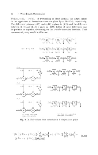 50 4 Word-Length Optimization
from n2 to n2 − 1 to n2 − 2. Performing an error analysis, the output errors
in the uppermost to lower-most cases are given by (4.16–4.18), respectively.
The diﬀerence between (4.17) and (4.16) is given in (4.19) and the diﬀerence
between (4.18) and (4.17) is given in (4.20). Either of these diﬀerences may
be positive or negative, depending on the transfer functions involved. Thus
non-convexity may result in this case.
+
(7,0)
-3/4
+
(6,0) (5,0) (4,0)
(6,0)
(4,-2)
(7,1)
+
(7,0)
-3/4
+
(5,0) (5,0) (4,0)
(6,0)
(4,-2)
(7,1)
+
(7,0)
-3/4
+
(4,0) (5,0) (4,0)
(6,0)
(4,-2)
(7,1)
Q3
(5,0) (4,0)
Q
Q
(7,0) (6,0)
1 2
Q3
(5,0) (4,0)
Q
Q
(7,0) (5,0)
1 2
Q3
(4,0) (4,0)
Q
Q
(7,0) (5,0)
1 2
(c) their corresponding
cascaded fork models
(b) three annotated
computation graphs
H + H + H3
2
1 H + H3
2 H3
H3
H + H3
2
H + H + H3
2
1
H3
H + H3
1
H + H + H3
2
1
Q Q
1 2
(n ,p) (n -1,p)
1 2
Q3
(n ,p)
3
Q Q
1 2
(n ,p) (n ,p) (n -1,p)
1 2 2
Q3
(n ,p)
3
Q Q
1 2
(n ,p) (n -1,p) (n -2,p)
1 2 2
Q3
(n ,p)
3
(n -1,p)
2
H + H + H
1 2 3 H 3
H 3
H + H
2 3
H + H
2 3
H + H + H
1 2 3
H 3
H + H
1 3
H + H + H
1 2 3
(a) a 3-way fork
Fig. 4.15. Non-convex error behaviour in a computation graph
22p

(2−2n2
− 2−2n1
)L2
2
 3

i=1
Hi(z)

+ 3 · 2−2n2
L2
2
 3

i=2
Hi(z)

+
(2−2n3
− 4 · 2−2n2
)L2
2{H3(z)}
 (4.16)
 