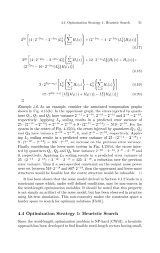 4.4 Optimization Strategy 1: Heuristic Search 51
22p

(4 · 2−2n2
− 2−2n1
)L2
2
 3

i=1
Hi(z)

+ (2−2n3
− 4 · 2−2n2
)L2
2{H3(z)}

(4.17)
22p

(4 · 2−2n2
− 2−2n1
)L2
2
 3

i=1
Hi(z)

+ 12 · 2−n2
L2
2{H1(z) + H3(z)}+
(2−2n3
− 16 · 2−2n2
)L2
2{H3(z)}

(4.18)
3 · 22(p−n2)

L2
2
 3

i=1
Hi(z)

− L2
2
 3

i=2
Hi(z)

(4.19)
12 · 22(p−n2)

L2
2{H1(z) + H3(z)} − L2
2{H3(z)}

(4.20)


Example 4.6. As an example, consider the annotated computation graphs
shown in Fig. 4.15(b). In the uppermost graph, the errors injected by quant-
izers Q1, Q2 and Q3 have variance 2−12
− 2−14
, 2−10
− 2−12
and 2−8
− 2−10
,
respectively. Applying L2 scaling results in a predicted error variance of
25 · (2−16
− 2−18
) + 2−14
− 2−16
+ 9 · (2−12
− 2−14
) = 519 · 2−18
. For the
system in the centre of Fig. 4.15(b), the errors injected by quantizers Q1, Q2
and Q3 have variance 2−10
− 2−14
, 0, and 2−8
− 2−10
, respectively. Apply-
ing L2 scaling results in a predicted error variance of 25 · (2−14
− 2−18
) +
9 · (2−12
− 2−14
) = 807 · 2−18
, an increase on the previous error variance.
Finally considering the lower-most system in Fig. 4.15(b), the errors injec-
ted by quantizers Q1, Q2 and Q3 have variance 2−10
− 2−14
, 2−8
− 2−10
and
0, respectively. Applying L2 scaling results in a predicted error variance of
25 · (2−14
− 2−18
) + 2−12
− 2−14
= 423 · 2−18
, a reduction over the previous
error variance. Thus if a user-speciﬁed constraint on the output noise power
were set between 519·2−18
and 807·2−18
, then the uppermost and lower-most
structures would be feasible but the centre structure would be infeasible. 

It has been shown that the noise model derived in Section 4.1.2 leads to a
constraint space which, under well deﬁned conditions, may be non-convex in
the word-length optimization variables. It should be noted that this property
is not simply an artifact of the noise model, but has been observed in practice
using bit-true simulation. This non-convexity makes the constraint space a
harder space to search for optimum solutions [Fle81].
4.4 Optimization Strategy 1: Heuristic Search
Since the word-length optimization problem is NP-hard [CW01], a heuristic
approach has been developed to ﬁnd feasible word-length vectors having small,
 