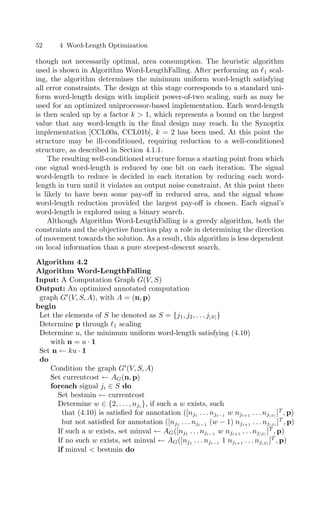 52 4 Word-Length Optimization
though not necessarily optimal, area consumption. The heuristic algorithm
used is shown in Algorithm Word-LengthFalling. After performing an 1 scal-
ing, the algorithm determines the minimum uniform word-length satisfying
all error constraints. The design at this stage corresponds to a standard uni-
form word-length design with implicit power-of-two scaling, such as may be
used for an optimized uniprocessor-based implementation. Each word-length
is then scaled up by a factor k  1, which represents a bound on the largest
value that any word-length in the ﬁnal design may reach. In the Synoptix
implementation [CCL00a, CCL01b], k = 2 has been used. At this point the
structure may be ill-conditioned, requiring reduction to a well-conditioned
structure, as described in Section 4.1.1.
The resulting well-conditioned structure forms a starting point from which
one signal word-length is reduced by one bit on each iteration. The signal
word-length to reduce is decided in each iteration by reducing each word-
length in turn until it violates an output noise constraint. At this point there
is likely to have been some pay-oﬀ in reduced area, and the signal whose
word-length reduction provided the largest pay-oﬀ is chosen. Each signal’s
word-length is explored using a binary search.
Although Algorithm Word-LengthFalling is a greedy algorithm, both the
constraints and the objective function play a role in determining the direction
of movement towards the solution. As a result, this algorithm is less dependent
on local information than a pure steepest-descent search.
Algorithm 4.2
Algorithm Word-LengthFalling
Input: A Computation Graph G(V, S)
Output: An optimized annotated computation
graph G
(V, S, A), with A = (n, p)
begin
Let the elements of S be denoted as S = {j1, j2, . . . j|S|}
Determine p through 1 scaling
Determine u, the minimum uniform word-length satisfying (4.10)
with n = u · 1
Set n ← ku · 1
do
Condition the graph G
(V, S, A)
Set currentcost ← AG(n, p)
foreach signal ji ∈ S do
Set bestmin ← currentcost
Determine w ∈ {2, . . . , nji }, if such a w exists, such
that (4.10) is satisﬁed for annotation ([nj1 . . . nji−1 w nji+1 . . . nj|S|
]T
, p)
but not satisﬁed for annotation ([nj1 . . . nji−1 (w − 1) nji+1 . . . nj|S|
]T
, p)
If such a w exists, set minval ← AG([nj1 . . . nji−1 w nji+1 . . . nj|S|
]T
, p)
If no such w exists, set minval ← AG([nj1 . . . nji−1 1 nji+1 . . . nj|S|
]T
, p)
if minval  bestmin do
 