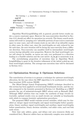 4.5 Optimization Strategy 2: Optimum Solutions 53
Set bestsig ← j, bestmin ← minval
end if
end foreach
if bestmin  currentcost
nbestsig ← nbestsig − 1
while bestmin  currentcost
end
Algorithm Word-LengthFalling will, in general, provide better results un-
der a convex constraint space. However the non-convexities described in Sec-
tion 4.3.1 should not aﬀect its operation too severely. The binary search mech-
anism will result in ‘jumping over’ infeasible portions of non-convex constraint
space in some cases, and will remain stuck on one side of an infeasible region
in other cases. In either case, since the word-lengths are only reduced by one
bit each time, the next iteration will be facing the non-convexity from a diﬀer-
ent direction. Non-convexity can manifest itself in intermediate word-length
vectors having infeasible error properties. However the ﬁnal word-length vec-
tor will always be feasible, as moves are only ever performed in a direction
leading to a feasible solution and the cost metric AG(n, p) is monotonic in n.
The overwhelming proportion of execution time in Algorithm Word-
LengthFalling is spent in the iterative reﬁnement of the initial scaled-up uni-
form word-length solution. The average-case execution time will be discussed
in Section 4.6.1.
4.5 Optimization Strategy 2: Optimum Solutions
The contribution of section is to present a technique for optimum word-length
allocation, for the case where the DSP algorithm to be synthesized is a linear,
time-invariant (LTI) system [Mit98].
The Mixed Integer Linear Programming (MILP) technique described in
this section has been applied to several small benchmark circuits, and the res-
ults compared to the heuristic presented in Section 4.4. Modelling as a MILP
permits the use of industrial-strength MILP solvers such as BonsaiG [Haf].
Although MILP solution time can render the synthesis of large circuits in-
tractable, optimal results even on small circuits are valuable as benchmarks
with which to compare heuristic optimization procedures.
The proposed MILP model contains several variables, which may be clas-
siﬁed as: integer signal word-lengths and signal word-lengths before quantiz-
ation, binary auxiliary signal word-lengths and auxiliary signal word-lengths
before quantization, binary decision variables, real adder costs, and real fork
node errors.
Note that only adders, gains, and delays cost area resources (forks are
considered free). However adders have an inherently complex area model and
 