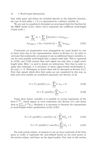 54 4 Word-Length Optimization
thus while gains and delays are included directly in the objective function,
the cost of each adder v ∈ VA is represented by a distinct variable Av.
We are now in a position to formulate an area-based objective function for
the MILP model (4.21), where cw(v) represents the coeﬃcient word-length
of gain node v.
min:

v∈VA
Av +

v∈VG

(k3cw(v) + k4)nin(v)−
k4nout(v) + (k3 + k4)cw(v)

+

v∈VD
k5nin(v) (4.21)
Constraints on quantization error propagation are much harder to cast
in linear form due to the exponentiation, shown in Section 4.1. In order to
overcome this nonlinearity, we propose to use an additional binary variables, n̄,
one for each possible word-length that a signal could take. This is expressed
in (4.22), and (4.23) ensures that each signal can only have a single word-
length value. Here  is used to denote set subtraction. Note that in order to
apply this technique, it is necessary to know upper-bound word-lengths n̂s
for each s ∈ S. Techniques to derive these will be discussed in Section 4.5.1.
Note that signals which drive fork nodes are not considered in this way, as
fork node error models are considered separately (see Section 4.5.3).
∀s ∈ S  pred(VF ), ns −
n̂s

b=1
b · n̄s,b = 0 (4.22)
∀s ∈ S  pred(VF ),
n̂s

b=1
n̄s,b = 1 (4.23)
Using these binary variables it is possible to re-cast expressions of the
form 2−2nj
, which appear in error constraints (see Section 4.1), into linear
form as
n̂s
b=1 2−2b
n̄j,b. Similarly it is necessary to linearize the exponentials
in word-lengths before quantization (4.24)–(4.25).
∀s ∈ S  pred(VF )  succ(VF ), nq
s −
n̂q
s

b=1
bn̄q
s,b = 0 (4.24)
∀s ∈ S  pred(VF )  succ(VF ),
n̂q
s

b=1
n̄q
s,b = 1 (4.25)
For each system output, we propose to use an error constraint of the form
given in (4.26). E represents the user-deﬁned bound on the error power at
the system output, and hence on the signal quality. Note that in this section
 