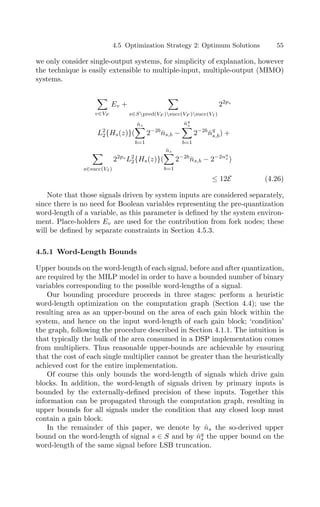 4.5 Optimization Strategy 2: Optimum Solutions 55
we only consider single-output systems, for simplicity of explanation, however
the technique is easily extensible to multiple-input, multiple-output (MIMO)
systems.

v∈VF
Ev +

s∈Spred(VF )succ(VF )succ(VI )
22ps
L2
2{Hs(z)}(
n̂s

b=1
2−2b
n̄s,b −
n̂q
s

b=1
2−2b
n̄q
s,b) +

s∈succ(VI )
22ps
L2
2{Hs(z)}(
n̂s

b=1
2−2b
n̄s,b − 2−2nq
s )
≤ 12E (4.26)
Note that those signals driven by system inputs are considered separately,
since there is no need for Boolean variables representing the pre-quantization
word-length of a variable, as this parameter is deﬁned by the system environ-
ment. Place-holders Ev are used for the contribution from fork nodes; these
will be deﬁned by separate constraints in Section 4.5.3.
4.5.1 Word-Length Bounds
Upper bounds on the word-length of each signal, before and after quantization,
are required by the MILP model in order to have a bounded number of binary
variables corresponding to the possible word-lengths of a signal.
Our bounding procedure proceeds in three stages: perform a heuristic
word-length optimization on the computation graph (Section 4.4); use the
resulting area as an upper-bound on the area of each gain block within the
system, and hence on the input word-length of each gain block; ‘condition’
the graph, following the procedure described in Section 4.1.1. The intuition is
that typically the bulk of the area consumed in a DSP implementation comes
from multipliers. Thus reasonable upper-bounds are achievable by ensuring
that the cost of each single multiplier cannot be greater than the heuristically
achieved cost for the entire implementation.
Of course this only bounds the word-length of signals which drive gain
blocks. In addition, the word-length of signals driven by primary inputs is
bounded by the externally-deﬁned precision of these inputs. Together this
information can be propagated through the computation graph, resulting in
upper bounds for all signals under the condition that any closed loop must
contain a gain block.
In the remainder of this paper, we denote by n̂s the so-derived upper
bound on the word-length of signal s ∈ S and by n̂q
s the upper bound on the
word-length of the same signal before LSB truncation.
 