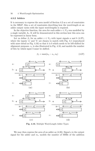56 4 Word-Length Optimization
4.5.2 Adders
It is necessary to express the area model of Section 4.2 as a set of constraints
in the MILP. Also a set of constraints describing how the word-length at an
adder output varies with the input word-lengths is required.
In the objective function, the area for each adder v ∈ VA was modelled by
a single variable Av. It will be demonstrated in this section how this area can
be expressed in linear form.
Let us deﬁne βv for an adder v ∈ VA with input signals a and b (4.27),
where the inputs ‘a’ and ’b’ are chosen to match with Fig. 4.1 (reproduced
with more detail as Fig. 4.16) so that it is b which needs to be left-shifted for
alignment purposes. sv is also illustrated in Fig. 4.16, and models the number
of bits by which input b must be shifted.
βv = max(na − sv, nb) (4.27)
S
S
(a)
+
S
S
S
S
+
na
nb
no
m-1
s
no
q
na
nb
s
S
S
(b)
+
S
S
S
S
(d)
+
na
nb
m-1
na
nb
no
q
no
s
s
a:
b:
o:
a:
b:
o:
(c)
S
m-1 no
q
no
S
S
S
m-1 no
q
no
a:
b:
o:
a:
b:
o:
Fig. 4.16. Multiple Word-Length Adder Types
We may then express the area of an adder as (4.28). Signal o is the output
signal for the adder and mv models the number of MSBs of the addition
 