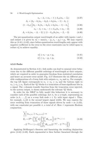 58 4 Word-Length Optimization
no − βv + mv − 1 ≥ δv3(mv − β̂v) (4.37)
Av + (k2 − k1)no − k2βv + k2(mv − 1) − k1 ≥
(1 − δv3)

(k2 − k1)n̂o − k2β̂v + k2(mv − 1) − k1

(4.38)
no − βv + mv − 1  δv4(n̂o + mv − 2) (4.39)
Av + k1(mv − βv − 2) ≥ (1 − δv4)k1(mv − β̂v − 2) (4.40)
The pre-quantization output word-length of an adder with inputs i and j
and output o is given by nq
o = max(ni − pi, nj − pj) + po. We may express
this as (4.41)–(4.42), since before-quantization word-lengths only appear with
negative coeﬃcient in the error so the error constraints can be relied upon to
reduce nq
o to achieve equality.
nq
o ≥ ni − pi + po (4.41)
nq
o ≥ nj − pj + po (4.42)
4.5.3 Forks
As demonstrated in Section 4.3.1, fork nodes can lead to unusual error beha-
viour due to the diﬀerent possible orderings of word-length at their outputs,
which are required in order to guarantee freedom from statistical correlation
and hence an accurate error model. Fig. 4.17 illustrates the six diﬀerent pos-
sible conﬁgurations of a 3-way fork with outputs n1, n2 and n3. For example,
the top left ﬁgure corresponds to n1 ≥ n2 ≥ n3 and the bottom right to
n3 ≥ n2 ≥ n1. Each of the ‘Q’ blocks is a truncation of least-signiﬁcant bits in
a signal. The z-domain transfer function from the truncation error injected,
to the system output, is shown underneath the relevant ‘Q’ block.
In order for the MILP to fully model this behaviour it is necessary to
consider each of the possible orderings. Let σv be a w-tuple, representing an
order (a, b, . . . , f) on a w-way fork node v ∈ VF with input signal i. Thus,
for example, σv(2) is the second largest signal width. We may express the
error resulting from truncation of those signals driven by node v as (4.43),
with one constraint per possible σ, a total of w!. Here ∧ represents Boolean
conjunction.
w−1

r=1
(nσv(r) ≥ nσv(r+1)) ⇒
Ev = 22pi
w−1

r=1
L2
2
w−r

h=1
Hσv (h)

(2−2nσv(r+1)
−2−2nσv(r) ) + L2
2
 w

h=1
Hσv(h)(2−2nq
i − 2−2nw
)

(4.43)
Applying DeMorgan’s theorem and linearizing the resulting disjunction
gives (4.44)–(4.48). Each exponential is then further linearized through the
 