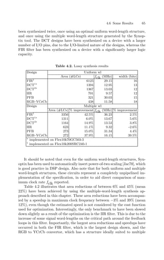 4.6 Some Results 65
been synthesized twice, once using an optimal uniform word-length structure,
and once using the multiple word-length structure generated by the Synop-
tix tool. The DCT designs have been synthesized on a device with a larger
number of I/O pins, due to the I/O-limited nature of the designs, whereas the
FIR ﬁlter has been synthesized on a device with a signiﬁcantly larger logic
capacity.
Table 4.2. Lossy synthesis results
Design Uniform wl
Area (#LCs) fclk (MHz) width (bits)
FIR†
6125 29.15 16
DCT1∗
1394 12.95 13
DCT2∗
1367 13.03 12
IIR 701 9.57 12
PFB 321 30.03 15
RGB–YCrCb 438 11.58 18
Design Multiple wl
Area (#LCs) % improvement fclk (MHz) % improvement
FIR†
3356 42.5% 36.23 2.5%
DCT1∗
1311 6.0% 13.67 5.6%
DCT2∗
1164 14.9% 13.53 3.8%
IIR 623 11.1% 9.32 -2.6%
PFB 273 15.0% 31.34 4.4%
RGB–YCrCb 272 37.9% 16.15 39.5%
∗
implemented on Flex10k70GC503-3
†
implemented on Flex10k200SRC240-1
It should be noted that even for the uniform word-length structures, Syn-
optix has been used to automatically insert power-of-two scaling [Jac70], which
is good practice in DSP design. Also note that for both uniform and multiple
word-length structures, these circuits represent a completely unpipelined im-
plementation of the speciﬁcation, in order to aid direct comparison of max-
imum clock rate fclk reported.
Table 4.2 illustrates that area reductions of between 6% and 45% (mean
22%) have been achieved by using the multiple-word-length synthesis ap-
proach described in this chapter. These area reductions have been accompan-
ied by a speedup in maximum clock frequency between −3% and 39% (mean
12%), even though the estimated speed is not considered by the cost function
used for optimization. Interestingly, the only benchmark to have been slowed
down slightly as a result of the optimization is the IIR ﬁlter. This is due to the
increase of some signal word-lengths on the critical path around the feedback
loops in this ﬁlter. Importantly, the largest area reductions and speedups have
occurred in both the FIR ﬁlter, which is the largest design shown, and the
RGB to YCrCb convertor, which has a structure ideally suited to multiple
 
