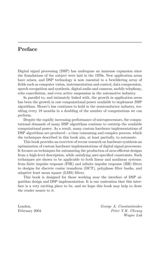 Preface
Digital signal processing (DSP) has undergone an immense expansion since
the foundations of the subject were laid in the 1970s. New application areas
have arisen, and DSP technology is now essential to a bewildering array of
ﬁelds such as computer vision, instrumentation and control, data compression,
speech recognition and synthesis, digital audio and cameras, mobile telephony,
echo cancellation, and even active suspension in the automotive industry.
In parallel to, and intimately linked with, the growth in application areas
has been the growth in raw computational power available to implement DSP
algorithms. Moore’s law continues to hold in the semiconductor industry, res-
ulting every 18 months in a doubling of the number of computations we can
perform.
Despite the rapidly increasing performance of microprocessors, the compu-
tational demands of many DSP algorithms continue to outstrip the available
computational power. As a result, many custom hardware implementations of
DSP algorithms are produced - a time consuming and complex process, which
the techniques described in this book aim, at least partially, to automate.
This book provides an overview of recent research on hardware synthesis an
optimization of custom hardware implementations of digital signal processors.
It focuses on techniques for automating the production of area-eﬃcient designs
from a high-level description, while satisfying user-speciﬁed constraints. Such
techniques are shown to be applicable to both linear and nonlinear systems:
from ﬁnite impulse response (FIR) and inﬁnite impulse response (IIR) ﬁlters
to designs for discrete cosine transform (DCT), polyphase ﬁlter banks, and
adaptive least mean square (LMS) ﬁlters.
This book is designed for those working near the interface of DSP al-
gorithm design and DSP implementation. It is our contention that this inter-
face is a very exciting place to be, and we hope this book may help to draw
the reader nearer to it.
London, George A. Constantinides
February 2004 Peter Y.K. Cheung
Wayne Luk
 