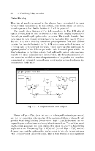 68 4 Word-Length Optimization
Noise Shaping
Thus far, all results presented in this chapter have concentrated on noise
variance error speciﬁcations. In this section, some results from the spectral
bounds approach described in Section 4.1.2 will be presented.
The simple block diagram of Fig. 2.2, reproduced in Fig. 4.23 with all
signals labelled, may be used to demonstrate the ‘noise shaping’ capability of
the multiple word-length optimization procedure. The transfer function from
each signal to each primary output has been calculated (the matrix T(z) of
Section 3.1.1), and a resulting normalized power spectrum from each of these
transfer functions is illustrated in Fig. 4.24, where a normalized frequency of
1 corresponds to the Nyquist frequency. These power spectra correspond to
‘spectral proﬁles’ of the diﬀerent paths that exist from each point within this
ﬁlter’s structure to the ﬁlter output. Each achievable output noise spectrum
consists of a linear combination of these proﬁles. The Synoptix synthesis sys-
tem maintains an eﬃcient internal representation of the proﬁles and uses them
to construct an estimated roundoﬀ-noise spectrum for a given ﬁxed-point im-
plementation of the ﬁlter.
Fig. 4.23. A simple Simulink block diagram
Shown in Figs. 4.25(a,b) are two spectral noise speciﬁcations (upper curve)
and the corresponding noise spectra of the optimized ﬁlters produced by Al-
gorithm Word-LengthFalling (lower curve). Figs. 4.25(c,d) illustrate the cor-
responding optimal uniform word-length implementations. The multiple word-
length design paradigm has been exploited in order to achieve a tight-ﬁtting
implementation. Comparing Figs. 4.25(a) and (c) and Figs. 4.25(b) and (d)
demonstrates that the optimization has been able to ‘stretch’ the output noise
PSD to closely meet the speciﬁcation. This in turn translates into signiﬁcant
 