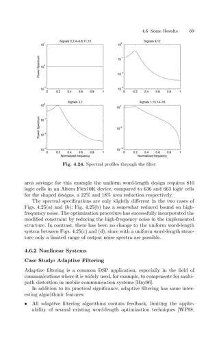 4.6 Some Results 69
0 0.2 0.4 0.6 0.8 1
10
−1
10
0
10
1
Power
Spectrum
Signals 0,2,4−6,8,11,13
0 0.2 0.4 0.6 0.8 1
10
−3
10
−2
10
−1
10
0
Signals 9,12
0 0.2 0.4 0.6 0.8 1
10
−3
10
−2
10
−1
10
0
Normalized frequency
Power
Spectrum
Signals 3,7
0 0.2 0.4 0.6 0.8 1
10
−10
10
−5
10
0
Normalized frequency
Signals 1,10,14−18
Fig. 4.24. Spectral proﬁles through the ﬁlter
area savings: for this example the uniform word-length design requires 810
logic cells in an Altera Flex10K device, compared to 636 and 663 logic cells
for the shaped designs, a 22% and 18% area reduction respectively.
The spectral speciﬁcations are only slightly diﬀerent in the two cases of
Figs. 4.25(a) and (b): Fig. 4.25(b) has a somewhat reduced bound on high-
frequency noise. The optimization procedure has successfully incorporated the
modiﬁed constraint by reducing the high-frequency noise in the implemented
structure. In contrast, there has been no change to the uniform word-length
system between Figs. 4.25(c) and (d), since with a uniform word-length struc-
ture only a limited range of output noise spectra are possible.
4.6.2 Nonlinear Systems
Case Study: Adaptive Filtering
Adaptive ﬁltering is a common DSP application, especially in the ﬁeld of
communications where it is widely used, for example, to compensate for multi-
path distortion in mobile communication systems [Hay96].
In addition to its practical signiﬁcance, adaptive ﬁltering has some inter-
esting algorithmic features:
• All adaptive ﬁltering algorithms contain feedback, limiting the applic-
ability of several existing word-length optimization techniques [WP98,
 