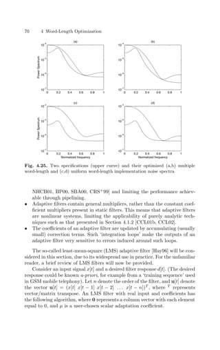 70 4 Word-Length Optimization
0 0.2 0.4 0.6 0.8 1
10
−7
10
−6
10
−5
10
−4
(a)
Power
Spectrum
0 0.2 0.4 0.6 0.8 1
10
−7
10
−6
10
−5
10
−4
(b)
0 0.2 0.4 0.6 0.8 1
10
−7
10
−6
10
−5
10
−4
(c)
Normalized frequency
Power
Spectrum
0 0.2 0.4 0.6 0.8 1
10
−7
10
−6
10
−5
10
−4
(d)
Normalized frequency
Fig. 4.25. Two speciﬁcations (upper curve) and their optimized (a,b) multiple
word-length and (c,d) uniform word-length implementation noise spectra
NHCB01, BP00, SBA00, CRS+
99] and limiting the performance achiev-
able through pipelining.
• Adaptive ﬁlters contain general multipliers, rather than the constant coef-
ﬁcient multipliers present in static ﬁlters. This means that adaptive ﬁlters
are nonlinear systems, limiting the applicability of purely analytic tech-
niques such as that presented in Section 4.1.2 [CCL01b, CCL02].
• The coeﬃcients of an adaptive ﬁlter are updated by accumulating (usually
small) correction terms. Such ‘integration loops’ make the outputs of an
adaptive ﬁlter very sensitive to errors induced around such loops.
The so-called least-mean-square (LMS) adaptive ﬁlter [Hay96] will be con-
sidered in this section, due to its widespread use in practice. For the unfamiliar
reader, a brief review of LMS ﬁlters will now be provided.
Consider an input signal x[t] and a desired ﬁlter response d[t]. (The desired
response could be known a-priori, for example from a ‘training sequence’ used
in GSM mobile telephony). Let n denote the order of the ﬁlter, and u[t] denote
the vector u[t] = (x[t] x[t − 1] x[t − 2] . . . x[t − n])T
, where T
represents
vector/matrix transpose. An LMS ﬁlter with real input and coeﬃcients has
the following algorithm, where 0 represents a column vector with each element
equal to 0, and µ is a user-chosen scalar adaptation coeﬃcient.
 
