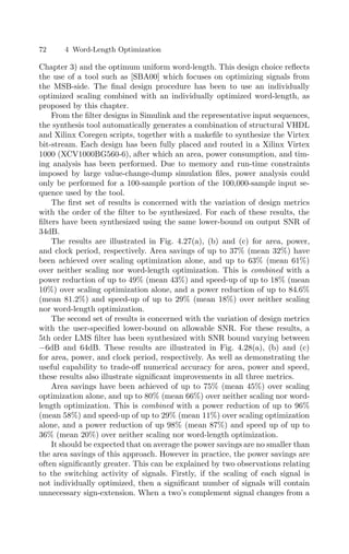 72 4 Word-Length Optimization
Chapter 3) and the optimum uniform word-length. This design choice reﬂects
the use of a tool such as [SBA00] which focuses on optimizing signals from
the MSB-side. The ﬁnal design procedure has been to use an individually
optimized scaling combined with an individually optimized word-length, as
proposed by this chapter.
From the ﬁlter designs in Simulink and the representative input sequences,
the synthesis tool automatically generates a combination of structural VHDL
and Xilinx Coregen scripts, together with a makeﬁle to synthesize the Virtex
bit-stream. Each design has been fully placed and routed in a Xilinx Virtex
1000 (XCV1000BG560-6), after which an area, power consumption, and tim-
ing analysis has been performed. Due to memory and run-time constraints
imposed by large value-change-dump simulation ﬁles, power analysis could
only be performed for a 100-sample portion of the 100,000-sample input se-
quence used by the tool.
The ﬁrst set of results is concerned with the variation of design metrics
with the order of the ﬁlter to be synthesized. For each of these results, the
ﬁlters have been synthesized using the same lower-bound on output SNR of
34dB.
The results are illustrated in Fig. 4.27(a), (b) and (c) for area, power,
and clock period, respectively. Area savings of up to 37% (mean 32%) have
been achieved over scaling optimization alone, and up to 63% (mean 61%)
over neither scaling nor word-length optimization. This is combined with a
power reduction of up to 49% (mean 43%) and speed-up of up to 18% (mean
10%) over scaling optimization alone, and a power reduction of up to 84.6%
(mean 81.2%) and speed-up of up to 29% (mean 18%) over neither scaling
nor word-length optimization.
The second set of results is concerned with the variation of design metrics
with the user-speciﬁed lower-bound on allowable SNR. For these results, a
5th order LMS ﬁlter has been synthesized with SNR bound varying between
−6dB and 64dB. These results are illustrated in Fig. 4.28(a), (b) and (c)
for area, power, and clock period, respectively. As well as demonstrating the
useful capability to trade-oﬀ numerical accuracy for area, power and speed,
these results also illustrate signiﬁcant improvements in all three metrics.
Area savings have been achieved of up to 75% (mean 45%) over scaling
optimization alone, and up to 80% (mean 66%) over neither scaling nor word-
length optimization. This is combined with a power reduction of up to 96%
(mean 58%) and speed-up of up to 29% (mean 11%) over scaling optimization
alone, and a power reduction of up 98% (mean 87%) and speed up of up to
36% (mean 20%) over neither scaling nor word-length optimization.
It should be expected that on average the power savings are no smaller than
the area savings of this approach. However in practice, the power savings are
often signiﬁcantly greater. This can be explained by two observations relating
to the switching activity of signals. Firstly, if the scaling of each signal is
not individually optimized, then a signiﬁcant number of signals will contain
unnecessary sign-extension. When a two’s complement signal changes from a
 