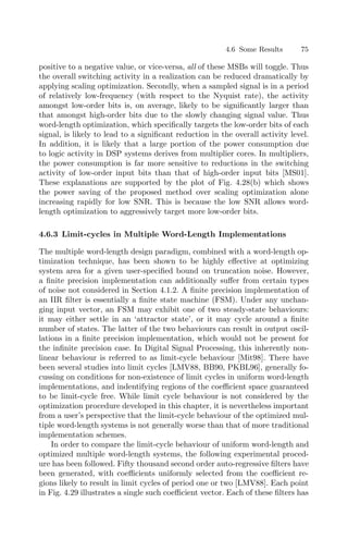 4.6 Some Results 75
positive to a negative value, or vice-versa, all of these MSBs will toggle. Thus
the overall switching activity in a realization can be reduced dramatically by
applying scaling optimization. Secondly, when a sampled signal is in a period
of relatively low-frequency (with respect to the Nyquist rate), the activity
amongst low-order bits is, on average, likely to be signiﬁcantly larger than
that amongst high-order bits due to the slowly changing signal value. Thus
word-length optimization, which speciﬁcally targets the low-order bits of each
signal, is likely to lead to a signiﬁcant reduction in the overall activity level.
In addition, it is likely that a large portion of the power consumption due
to logic activity in DSP systems derives from multiplier cores. In multipliers,
the power consumption is far more sensitive to reductions in the switching
activity of low-order input bits than that of high-order input bits [MS01].
These explanations are supported by the plot of Fig. 4.28(b) which shows
the power saving of the proposed method over scaling optimization alone
increasing rapidly for low SNR. This is because the low SNR allows word-
length optimization to aggressively target more low-order bits.
4.6.3 Limit-cycles in Multiple Word-Length Implementations
The multiple word-length design paradigm, combined with a word-length op-
timization technique, has been shown to be highly eﬀective at optimizing
system area for a given user-speciﬁed bound on truncation noise. However,
a ﬁnite precision implementation can additionally suﬀer from certain types
of noise not considered in Section 4.1.2. A ﬁnite precision implementation of
an IIR ﬁlter is essentially a ﬁnite state machine (FSM). Under any unchan-
ging input vector, an FSM may exhibit one of two steady-state behaviours:
it may either settle in an ‘attractor state’, or it may cycle around a ﬁnite
number of states. The latter of the two behaviours can result in output oscil-
lations in a ﬁnite precision implementation, which would not be present for
the inﬁnite precision case. In Digital Signal Processing, this inherently non-
linear behaviour is referred to as limit-cycle behaviour [Mit98]. There have
been several studies into limit cycles [LMV88, BB90, PKBL96], generally fo-
cussing on conditions for non-existence of limit cycles in uniform word-length
implementations, and indentifying regions of the coeﬃcient space guaranteed
to be limit-cycle free. While limit cycle behaviour is not considered by the
optimization procedure developed in this chapter, it is nevertheless important
from a user’s perspective that the limit-cycle behaviour of the optimized mul-
tiple word-length systems is not generally worse than that of more traditional
implementation schemes.
In order to compare the limit-cycle behaviour of uniform word-length and
optimized multiple word-length systems, the following experimental proced-
ure has been followed. Fifty thousand second order auto-regressive ﬁlters have
been generated, with coeﬃcients uniformly selected from the coeﬃcient re-
gions likely to result in limit cycles of period one or two [LMV88]. Each point
in Fig. 4.29 illustrates a single such coeﬃcient vector. Each of these ﬁlters has
 