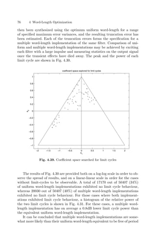 76 4 Word-Length Optimization
then been synthesized using the optimum uniform word-length for a range
of speciﬁed maximum error variances, and the resulting truncation error has
been estimated. Each of the truncation errors forms the speciﬁcation for a
multiple word-length implementation of the same ﬁlter. Comparison of uni-
form and multiple word-length implementations may be achieved by exciting
each ﬁlter with a large impulse and measuring statistics on the output signal
once the transient eﬀects have died away. The peak and the power of each
limit cycle are shown in Fig. 4.30.
−2 −1.5 −1 −0.5 0 0.5 1 1.5 2
−1
−0.8
−0.6
−0.4
−0.2
0
0.2
0.4
0.6
0.8
1
a1
a
2
coefficient space explored for limit cycles
Fig. 4.29. Coeﬃcient space searched for limit cycles
The results of Fig. 4.30 are provided both on a log-log scale in order to ob-
serve the spread of results, and on a linear-linear scale in order for the cases
without limit-cycles to be observable. A total of 17170 out of 50407 (34%)
of uniform word-length implementations exhibited no limit cycle behaviour,
whereas 20030 out of 50407 (40%) of multiple word-length implementations
exhibited no limit cycle behaviour. For those cases where both implement-
ations exhibited limit cycle behaviour, a histogram of the relative power of
the two limit cycles is shown in Fig. 4.31. For these cases, a multiple word-
length implementation has on average a 0.8dB lower limit cycle power than
the equivalent uniform word-length implementation.
It can be concluded that multiple word-length implementations are some-
what more likely than their uniform word-length equivalent to be free of period
 