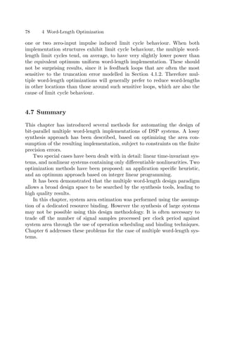 78 4 Word-Length Optimization
one or two zero-input impulse induced limit cycle behaviour. When both
implementation structures exhibit limit cycle behaviour, the multiple word-
length limit cycles tend, on average, to have very slightly lower power than
the equivalent optimum uniform word-length implementation. These should
not be surprising results, since it is feedback loops that are often the most
sensitive to the truncation error modelled in Section 4.1.2. Therefore mul-
tiple word-length optimizations will generally prefer to reduce word-lengths
in other locations than those around such sensitive loops, which are also the
cause of limit cycle behaviour.
4.7 Summary
This chapter has introduced several methods for automating the design of
bit-parallel multiple word-length implementations of DSP systems. A lossy
synthesis approach has been described, based on optimizing the area con-
sumption of the resulting implementation, subject to constraints on the ﬁnite
precision errors.
Two special cases have been dealt with in detail: linear time-invariant sys-
tems, and nonlinear systems containing only diﬀerentiable nonlinearities. Two
optimization methods have been proposed: an application speciﬁc heuristic,
and an optimum approach based on integer linear programming.
It has been demonstrated that the multiple word-length design paradigm
allows a broad design space to be searched by the synthesis tools, leading to
high quality results.
In this chapter, system area estimation was performed using the assump-
tion of a dedicated resource binding. However the synthesis of large systems
may not be possible using this design methodology. It is often necessary to
trade oﬀ the number of signal samples processed per clock period against
system area through the use of operation scheduling and binding techniques.
Chapter 6 addresses these problems for the case of multiple word-length sys-
tems.
 