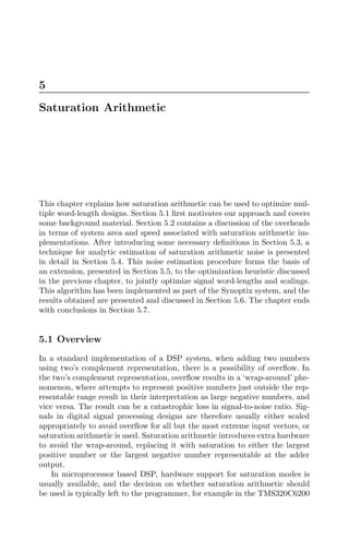 5
Saturation Arithmetic
This chapter explains how saturation arithmetic can be used to optimize mul-
tiple word-length designs. Section 5.1 ﬁrst motivates our approach and covers
some background material. Section 5.2 contains a discussion of the overheads
in terms of system area and speed associated with saturation arithmetic im-
plementations. After introducing some necessary deﬁnitions in Section 5.3, a
technique for analytic estimation of saturation arithmetic noise is presented
in detail in Section 5.4. This noise estimation procedure forms the basis of
an extension, presented in Section 5.5, to the optimization heuristic discussed
in the previous chapter, to jointly optimize signal word-lengths and scalings.
This algorithm has been implemented as part of the Synoptix system, and the
results obtained are presented and discussed in Section 5.6. The chapter ends
with conclusions in Section 5.7.
5.1 Overview
In a standard implementation of a DSP system, when adding two numbers
using two’s complement representation, there is a possibility of overﬂow. In
the two’s complement representation, overﬂow results in a ‘wrap-around’ phe-
nomenon, where attempts to represent positive numbers just outside the rep-
resentable range result in their interpretation as large negative numbers, and
vice versa. The result can be a catastrophic loss in signal-to-noise ratio. Sig-
nals in digital signal processing designs are therefore usually either scaled
appropriately to avoid overﬂow for all but the most extreme input vectors, or
saturation arithmetic is used. Saturation arithmetic introduces extra hardware
to avoid the wrap-around, replacing it with saturation to either the largest
positive number or the largest negative number representable at the adder
output.
In microprocessor based DSP, hardware support for saturation modes is
usually available, and the decision on whether saturation arithmetic should
be used is typically left to the programmer, for example in the TMS320C6200
 