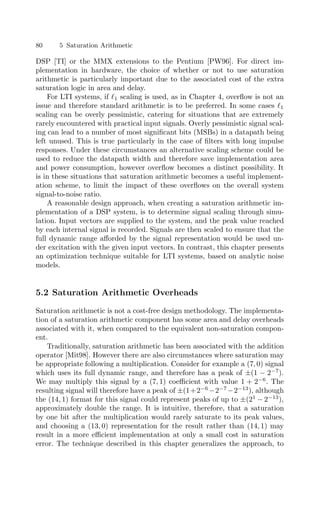 80 5 Saturation Arithmetic
DSP [TI] or the MMX extensions to the Pentium [PW96]. For direct im-
plementation in hardware, the choice of whether or not to use saturation
arithmetic is particularly important due to the associated cost of the extra
saturation logic in area and delay.
For LTI systems, if 1 scaling is used, as in Chapter 4, overﬂow is not an
issue and therefore standard arithmetic is to be preferred. In some cases 1
scaling can be overly pessimistic, catering for situations that are extremely
rarely encountered with practical input signals. Overly pessimistic signal scal-
ing can lead to a number of most signiﬁcant bits (MSBs) in a datapath being
left unused. This is true particularly in the case of ﬁlters with long impulse
responses. Under these circumstances an alternative scaling scheme could be
used to reduce the datapath width and therefore save implementation area
and power consumption, however overﬂow becomes a distinct possibility. It
is in these situations that saturation arithmetic becomes a useful implement-
ation scheme, to limit the impact of these overﬂows on the overall system
signal-to-noise ratio.
A reasonable design approach, when creating a saturation arithmetic im-
plementation of a DSP system, is to determine signal scaling through simu-
lation. Input vectors are supplied to the system, and the peak value reached
by each internal signal is recorded. Signals are then scaled to ensure that the
full dynamic range aﬀorded by the signal representation would be used un-
der excitation with the given input vectors. In contrast, this chapter presents
an optimization technique suitable for LTI systems, based on analytic noise
models.
5.2 Saturation Arithmetic Overheads
Saturation arithmetic is not a cost-free design methodology. The implementa-
tion of a saturation arithmetic component has some area and delay overheads
associated with it, when compared to the equivalent non-saturation compon-
ent.
Traditionally, saturation arithmetic has been associated with the addition
operator [Mit98]. However there are also circumstances where saturation may
be appropriate following a multiplication. Consider for example a (7, 0) signal
which uses its full dynamic range, and therefore has a peak of ±(1 − 2−7
).
We may multiply this signal by a (7, 1) coeﬃcient with value 1 + 2−6
. The
resulting signal will therefore have a peak of ±(1+2−6
−2−7
−2−13
), although
the (14, 1) format for this signal could represent peaks of up to ±(21
− 2−13
),
approximately double the range. It is intuitive, therefore, that a saturation
by one bit after the multiplication would rarely saturate to its peak values,
and choosing a (13, 0) representation for the result rather than (14, 1) may
result in a more eﬃcient implementation at only a small cost in saturation
error. The technique described in this chapter generalizes the approach, to
 