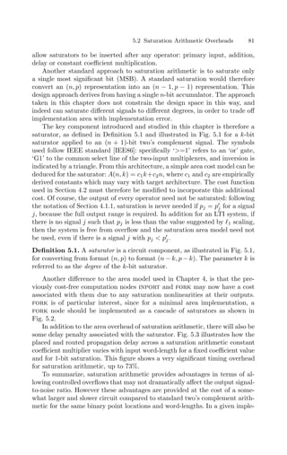 5.2 Saturation Arithmetic Overheads 81
allow saturators to be inserted after any operator: primary input, addition,
delay or constant coeﬃcient multiplication.
Another standard approach to saturation arithmetic is to saturate only
a single most signiﬁcant bit (MSB). A standard saturation would therefore
convert an (n, p) representation into an (n − 1, p − 1) representation. This
design approach derives from having a single n-bit accumulator. The approach
taken in this chapter does not constrain the design space in this way, and
indeed can saturate diﬀerent signals to diﬀerent degrees, in order to trade oﬀ
implementation area with implementation error.
The key component introduced and studied in this chapter is therefore a
saturator, as deﬁned in Deﬁnition 5.1 and illustrated in Fig. 5.1 for a k-bit
saturator applied to an (n + 1)-bit two’s complement signal. The symbols
used follow IEEE standard [IEE86]: speciﬁcally ‘=1’ refers to an ‘or’ gate,
‘G1’ to the common select line of the two-input multiplexers, and inversion is
indicated by a triangle. From this architecture, a simple area cost model can be
deduced for the saturator: A(n, k) = c1k+c2n, where c1 and c2 are empirically
derived constants which may vary with target architecture. The cost function
used in Section 4.2 must therefore be modiﬁed to incorporate this additional
cost. Of course, the output of every operator need not be saturated: following
the notation of Section 4.1.1, saturation is never needed if pj = p
j for a signal
j, because the full output range is required. In addition for an LTI system, if
there is no signal j such that pj is less than the value suggested by 1 scaling,
then the system is free from overﬂow and the saturation area model need not
be used, even if there is a signal j with pj  p
j.
Deﬁnition 5.1. A saturator is a circuit component, as illustrated in Fig. 5.1,
for converting from format (n, p) to format (n − k, p − k). The parameter k is
referred to as the degree of the k-bit saturator.
Another diﬀerence to the area model used in Chapter 4, is that the pre-
viously cost-free computation nodes inport and fork may now have a cost
associated with them due to any saturation nonlinearities at their outputs.
fork is of particular interest, since for a minimal area implementation, a
fork node should be implemented as a cascade of saturators as shown in
Fig. 5.2.
In addition to the area overhead of saturation arithmetic, there will also be
some delay penalty associated with the saturator. Fig. 5.3 illustrates how the
placed and routed propagation delay across a saturation arithmetic constant
coeﬃcient multiplier varies with input word-length for a ﬁxed coeﬃcient value
and for 1-bit saturation. This ﬁgure shows a very signiﬁcant timing overhead
for saturation arithmetic, up to 73%.
To summarize, saturation arithmetic provides advantages in terms of al-
lowing controlled overﬂows that may not dramatically aﬀect the output signal-
to-noise ratio. However these advantages are provided at the cost of a some-
what larger and slower circuit compared to standard two’s complement arith-
metic for the same binary point locations and word-lengths. In a given imple-
 