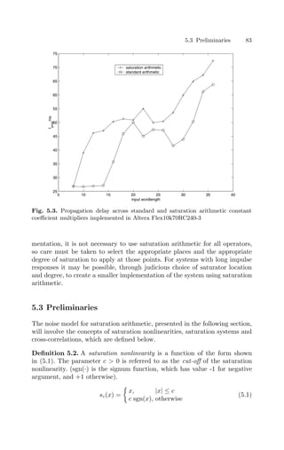 5.3 Preliminaries 83
5 10 15 20 25 30 35 40
25
30
35
40
45
50
55
60
65
70
75
input wordlength
t
prop
/ns
saturation arithmetic
standard arithmetic
Fig. 5.3. Propagation delay across standard and saturation arithmetic constant
coeﬃcient multipliers implemented in Altera Flex10k70RC240-3
mentation, it is not necessary to use saturation arithmetic for all operators,
so care must be taken to select the appropriate places and the appropriate
degree of saturation to apply at those points. For systems with long impulse
responses it may be possible, through judicious choice of saturator location
and degree, to create a smaller implementation of the system using saturation
arithmetic.
5.3 Preliminaries
The noise model for saturation arithmetic, presented in the following section,
will involve the concepts of saturation nonlinearities, saturation systems and
cross-correlations, which are deﬁned below.
Deﬁnition 5.2. A saturation nonlinearity is a function of the form shown
in (5.1). The parameter c  0 is referred to as the cut-oﬀ of the saturation
nonlinearity. (sgn(·) is the signum function, which has value -1 for negative
argument, and +1 otherwise).
sc(x) =

x, |x| ≤ c
c sgn(x), otherwise
(5.1)
 