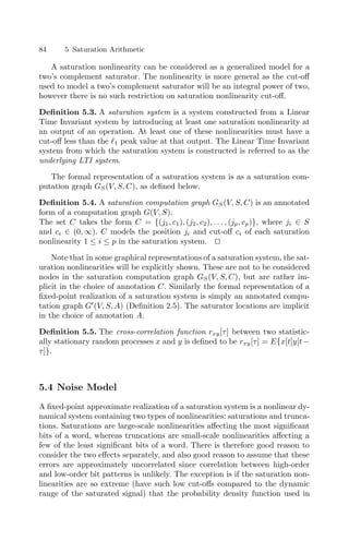 84 5 Saturation Arithmetic
A saturation nonlinearity can be considered as a generalized model for a
two’s complement saturator. The nonlinearity is more general as the cut-oﬀ
used to model a two’s complement saturator will be an integral power of two,
however there is no such restriction on saturation nonlinearity cut-oﬀ.
Deﬁnition 5.3. A saturation system is a system constructed from a Linear
Time Invariant system by introducing at least one saturation nonlinearity at
an output of an operation. At least one of these nonlinearities must have a
cut-oﬀ less than the 1 peak value at that output. The Linear Time Invariant
system from which the saturation system is constructed is referred to as the
underlying LTI system.
The formal representation of a saturation system is as a saturation com-
putation graph GS(V, S, C), as deﬁned below.
Deﬁnition 5.4. A saturation computation graph GS(V, S, C) is an annotated
form of a computation graph G(V, S).
The set C takes the form C = {(j1, c1), (j2, c2), . . . , (jp, cp)}, where ji ∈ S
and ci ∈ (0, ∞). C models the position ji and cut-oﬀ ci of each saturation
nonlinearity 1 ≤ i ≤ p in the saturation system. 

Note that in some graphical representations of a saturation system, the sat-
uration nonlinearities will be explicitly shown. These are not to be considered
nodes in the saturation computation graph GS(V, S, C), but are rather im-
plicit in the choice of annotation C. Similarly the formal representation of a
ﬁxed-point realization of a saturation system is simply an annotated compu-
tation graph G
(V, S, A) (Deﬁnition 2.5). The saturator locations are implicit
in the choice of annotation A.
Deﬁnition 5.5. The cross-correlation function rxy[τ] between two statistic-
ally stationary random processes x and y is deﬁned to be rxy[τ] = E{x[t]y[t−
τ]}.
5.4 Noise Model
A ﬁxed-point approximate realization of a saturation system is a nonlinear dy-
namical system containing two types of nonlinearities: saturations and trunca-
tions. Saturations are large-scale nonlinearities aﬀecting the most signiﬁcant
bits of a word, whereas truncations are small-scale nonlinearities aﬀecting a
few of the least signiﬁcant bits of a word. There is therefore good reason to
consider the two eﬀects separately, and also good reason to assume that these
errors are approximately uncorrelated since correlation between high-order
and low-order bit patterns is unlikely. The exception is if the saturation non-
linearities are so extreme (have such low cut-oﬀs compared to the dynamic
range of the saturated signal) that the probability density function used in
 