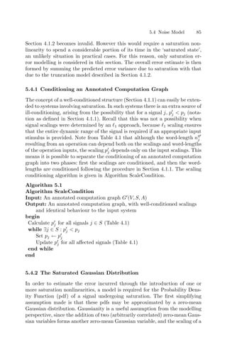 5.4 Noise Model 85
Section 4.1.2 becomes invalid. However this would require a saturation non-
linearity to spend a considerable portion of its time in the ‘saturated state’,
an unlikely situation in practical cases. For this reason, only saturation er-
ror modelling is considered in this section. The overall error estimate is then
formed by summing the predicted error variance due to saturation with that
due to the truncation model described in Section 4.1.2.
5.4.1 Conditioning an Annotated Computation Graph
The concept of a well-conditioned structure (Section 4.1.1) can easily be exten-
ded to systems involving saturation. In such systems there is an extra source of
ill-conditioning, arising from the possibility that for a signal j, p
j  pj (nota-
tion as deﬁned in Section 4.1.1). Recall that this was not a possibility when
signal scalings were determined by an 1 approach, because 1 scaling ensures
that the entire dynamic range of the signal is required if an appropriate input
stimulus is provided. Note from Table 4.1 that although the word-length nq
j
resulting from an operation can depend both on the scalings and word-lengths
of the operation inputs, the scaling p
j depends only on the input scalings. This
means it is possible to separate the conditioning of an annotated computation
graph into two phases: ﬁrst the scalings are conditioned, and then the word-
lengths are conditioned following the procedure in Section 4.1.1. The scaling
conditioning algorithm is given in Algorithm ScaleCondition.
Algorithm 5.1
Algorithm ScaleCondition
Input: An annotated computation graph G
(V, S, A)
Output: An annotated computation graph, with well-conditioned scalings
and identical behaviour to the input system
begin
Calculate p
j for all signals j ∈ S (Table 4.1)
while ∃j ∈ S : p
j  pj
Set pj ← p
j
Update p
j for all aﬀected signals (Table 4.1)
end while
end
5.4.2 The Saturated Gaussian Distribution
In order to estimate the error incurred through the introduction of one or
more saturation nonlinearities, a model is required for the Probability Dens-
ity Function (pdf) of a signal undergoing saturation. The ﬁrst simplifying
assumption made is that these pdfs may be approximated by a zero-mean
Gaussian distribution. Gaussianity is a useful assumption from the modelling
perspective, since the addition of two (arbitrarily correlated) zero-mean Gaus-
sian variables forms another zero-mean Gaussian variable, and the scaling of a
 
