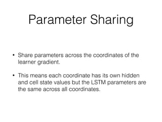 Parameter Sharing
• Share parameters across the coordinates of the
learner gradient.
• This means each coordinate has its own hidden
and cell state values but the LSTM parameters are
the same across all coordinates.
 