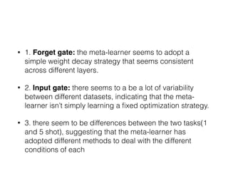 • 1. Forget gate: the meta-learner seems to adopt a
simple weight decay strategy that seems consistent
across different layers.
• 2. Input gate: there seems to a be a lot of variability
between different datasets, indicating that the meta-
learner isn’t simply learning a ﬁxed optimization strategy.
• 3. there seem to be differences between the two tasks(1
and 5 shot), suggesting that the meta-learner has
adopted different methods to deal with the different
conditions of each
 