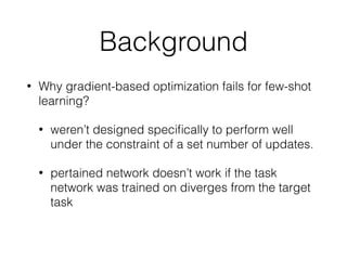 • Why gradient-based optimization fails for few-shot
learning?
• weren’t designed speciﬁcally to perform well
under the constraint of a set number of updates.
• pertained network doesn’t work if the task
network was trained on diverges from the target
task
Background
 