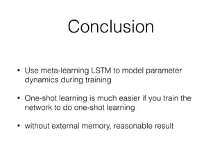 Conclusion
• Use meta-learning LSTM to model parameter
dynamics during training
• One-shot learning is much easier if you train the
network to do one-shot learning
• without external memory, reasonable result
 