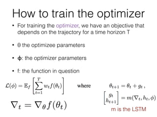 How to train the optimizer
• For training the optimizer, we have an objective that
depends on the trajectory for a time horizon T
• θ the optimizee parameters
• ϕ: the optimizer parameters
• f: the function in question
m is the LSTM
 