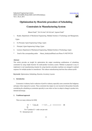 Industrial Engineering Letters                                                                  www.iiste.org
ISSN 2224-6096 (Print) ISSN 2225-0581(Online)
Vol 1, No.4, 2011


              Optimization by Heuristic procedure of Scheduling
                        Constraints in Manufacturing System

                           Bharat Chede1*, Dr C.K.Jain2, Dr S.K.Jain3, Aparna Chede4

1.     Reader, Department of Mechanical Engineering, Mahakal Institute of Technology and Management,

     Ujjain

2.     Ex Principal, Ujjain Engineering College, Ujjain

3.     Principal, Ujjain Engineering College, Ujjain

4.     Lecturer, Department of Mechanical Engineering, Mahakal Institute of Technology, Ujjain

*      Email of the corresponding author       : bharat_chede@rediffmail.com Phone 91-9827587234



Abstract
This article provides an insight for optimization the output considering combinations of scheduling
constraints by using simple heuristic for multi-product inventory system. Method so proposed is easy to
implement in real manufacturing situation by using heuristic procedure machines are arranged in optimal
sequence for multiple product to manufacture. This reduces manufacturing lead-time thus enhance profit.


Keywords: Optimization, Scheduling, Heuristic, Inventory, Layouts


1.    Introduction


      Constraints in industry lead to reduction of profit to industry especially some constraints like budgetary
and space when imposed on system. These constraints has impact on cost incurred in that product basically
considering the scheduling as constraints specially in case when we have to adopt in change in product mix,
demand and design.


2.    Traditional approach


      There are many relations for EOQ


                          Q =     √ 2 Ci .Yi       i = 1,2,3 _ _ _n -----------------   (i)
                         Bi
                     For ith product Ci = order cost per unit
              Yi = demand per unit


                                                         11
 