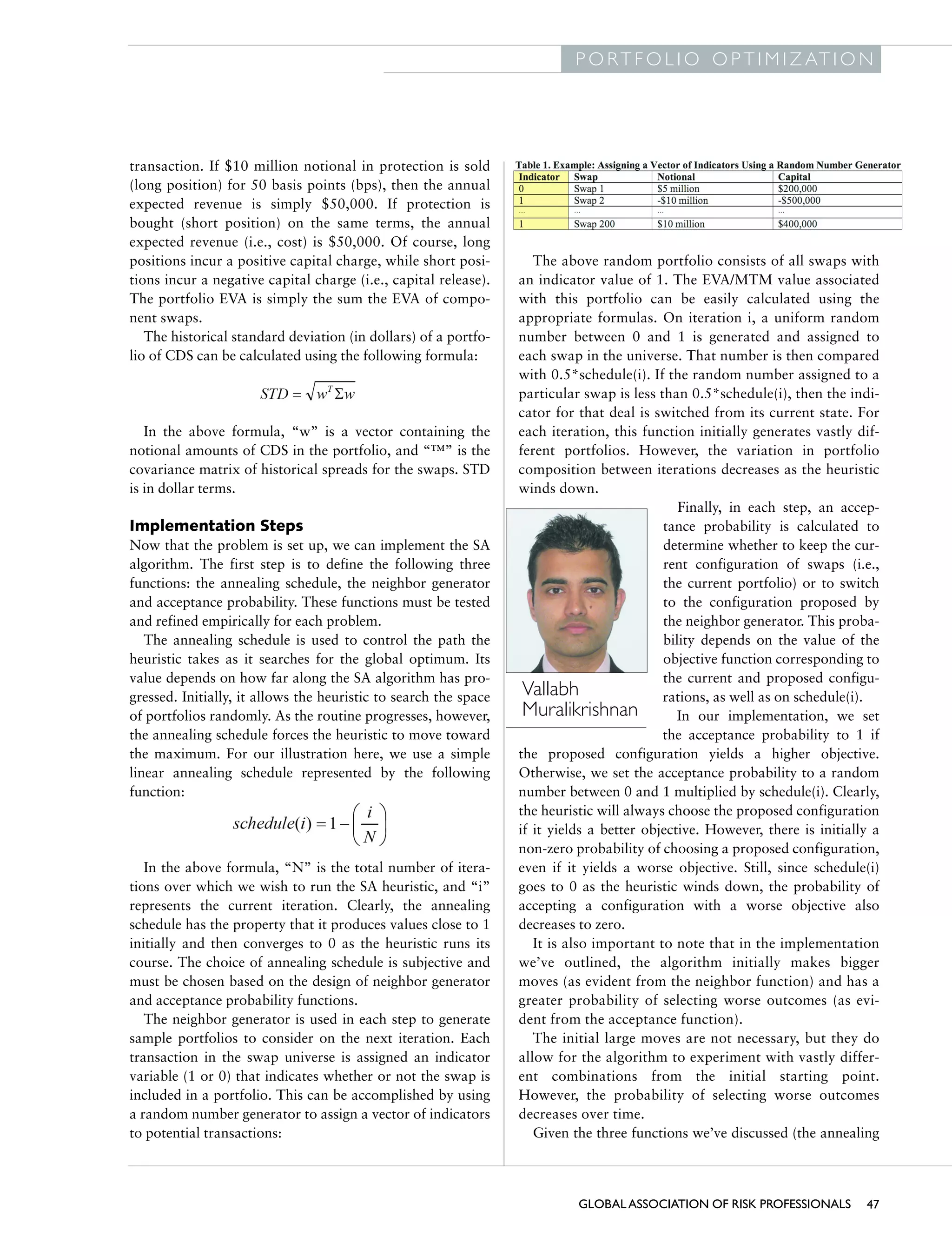 G L O B A L A S S O C I AT I O N O F R I S K P R O F E S S I O N A L S
                                                                                         P O R T F O L I O O P T I M I Z AT I O N




              transaction. If $10 million notional in protection is sold
              (long position) for 50 basis points (bps), then the annual
              expected revenue is simply $50,000. If protection is
              bought (short position) on the same terms, the annual
              expected revenue (i.e., cost) is $50,000. Of course, long
              positions incur a positive capital charge, while short posi-         The above random portfolio consists of all swaps with
              tions incur a negative capital charge (i.e., capital release).    an indicator value of 1. The EVA/MTM value associated
              The portfolio EVA is simply the sum the EVA of compo-             with this portfolio can be easily calculated using the
              nent swaps.                                                       appropriate formulas. On iteration i, a uniform random
                 The historical standard deviation (in dollars) of a portfo-    number between 0 and 1 is generated and assigned to
              lio of CDS can be calculated using the following formula:         each swap in the universe. That number is then compared
                                                                                with 0.5*schedule(i). If the random number assigned to a
                                                                                particular swap is less than 0.5*schedule(i), then the indi-
                                                                                cator for that deal is switched from its current state. For
                 In the above formula, “w” is a vector containing the           each iteration, this function initially generates vastly dif-
              notional amounts of CDS in the portfolio, and “™” is the          ferent portfolios. However, the variation in portfolio
              covariance matrix of historical spreads for the swaps. STD        composition between iterations decreases as the heuristic
              is in dollar terms.                                               winds down.
                                                                                                            Finally, in each step, an accep-
              Implementation Steps                                                                       tance probability is calculated to
              Now that the problem is set up, we can implement the SA                                    determine whether to keep the cur-
              algorithm. The first step is to define the following three                                 rent configuration of swaps (i.e.,
              functions: the annealing schedule, the neighbor generator                                  the current portfolio) or to switch
              and acceptance probability. These functions must be tested                                 to the configuration proposed by
              and refined empirically for each problem.                                                  the neighbor generator. This proba-
                 The annealing schedule is used to control the path the                                  bility depends on the value of the
              heuristic takes as it searches for the global optimum. Its                                 objective function corresponding to
              value depends on how far along the SA algorithm has pro-                                   the current and proposed configu-
              gressed. Initially, it allows the heuristic to search the space    Vallabh                 rations, as well as on schedule(i).
              of portfolios randomly. As the routine progresses, however,        Muralikrishnan             In our implementation, we set
              the annealing schedule forces the heuristic to move toward                                 the acceptance probability to 1 if
              the maximum. For our illustration here, we use a simple           the proposed configuration yields a higher objective.
              linear annealing schedule represented by the following            Otherwise, we set the acceptance probability to a random
              function:                                                         number between 0 and 1 multiplied by schedule(i). Clearly,
                                                                                the heuristic will always choose the proposed configuration
                                                                                if it yields a better objective. However, there is initially a
                                                                                non-zero probability of choosing a proposed configuration,
                 In the above formula, “N” is the total number of itera-        even if it yields a worse objective. Still, since schedule(i)
              tions over which we wish to run the SA heuristic, and “i”         goes to 0 as the heuristic winds down, the probability of
              represents the current iteration. Clearly, the annealing          accepting a configuration with a worse objective also
              schedule has the property that it produces values close to 1      decreases to zero.
              initially and then converges to 0 as the heuristic runs its          It is also important to note that in the implementation
              course. The choice of annealing schedule is subjective and        we’ve outlined, the algorithm initially makes bigger
              must be chosen based on the design of neighbor generator          moves (as evident from the neighbor function) and has a
              and acceptance probability functions.                             greater probability of selecting worse outcomes (as evi-
                 The neighbor generator is used in each step to generate        dent from the acceptance function).
              sample portfolios to consider on the next iteration. Each            The initial large moves are not necessary, but they do
              transaction in the swap universe is assigned an indicator         allow for the algorithm to experiment with vastly differ-
              variable (1 or 0) that indicates whether or not the swap is       ent combinations from the initial starting point.
              included in a portfolio. This can be accomplished by using        However, the probability of selecting worse outcomes
              a random number generator to assign a vector of indicators        decreases over time.
              to potential transactions:                                           Given the three functions we’ve discussed (the annealing



                                                                                          GLOBAL ASSOCIATION OF RISK PROFESSIONALS         47
 