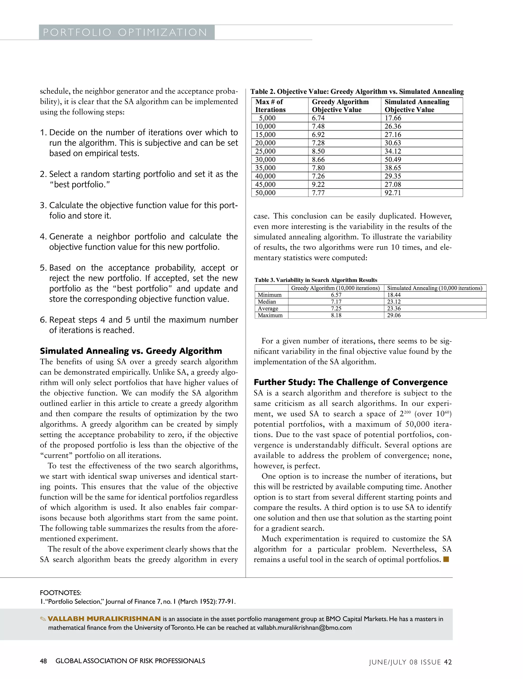 G L O B A L A S S O C I AT I O N O F R I S K P R O F E S S I O N A L S
 P O R T F O L I O O P T I M I Z AT I O N




schedule, the neighbor generator and the acceptance proba-
bility), it is clear that the SA algorithm can be implemented
using the following steps:

1. Decide on the number of iterations over which to
   run the algorithm. This is subjective and can be set
   based on empirical tests.

2. Select a random starting portfolio and set it as the
   “best portfolio.”

3. Calculate the objective function value for this port-
   folio and store it.                                                       case. This conclusion can be easily duplicated. However,
                                                                             even more interesting is the variability in the results of the
4. Generate a neighbor portfolio and calculate the                           simulated annealing algorithm. To illustrate the variability
   objective function value for this new portfolio.                          of results, the two algorithms were run 10 times, and ele-
                                                                             mentary statistics were computed:
5. Based on the acceptance probability, accept or
   reject the new portfolio. If accepted, set the new
   portfolio as the “best portfolio” and update and
   store the corresponding objective function value.

6. Repeat steps 4 and 5 until the maximum number
   of iterations is reached.
                                                                               For a given number of iterations, there seems to be sig-
Simulated Annealing vs. Greedy Algorithm                                     nificant variability in the final objective value found by the
The benefits of using SA over a greedy search algorithm                      implementation of the SA algorithm.
can be demonstrated empirically. Unlike SA, a greedy algo-
rithm will only select portfolios that have higher values of                 Further Study: The Challenge of Convergence
the objective function. We can modify the SA algorithm                       SA is a search algorithm and therefore is subject to the
outlined earlier in this article to create a greedy algorithm                same criticism as all search algorithms. In our experi-
and then compare the results of optimization by the two                      ment, we used SA to search a space of 2200 (over 1060)
algorithms. A greedy algorithm can be created by simply                      potential portfolios, with a maximum of 50,000 itera-
setting the acceptance probability to zero, if the objective                 tions. Due to the vast space of potential portfolios, con-
of the proposed portfolio is less than the objective of the                  vergence is understandably difficult. Several options are
“current” portfolio on all iterations.                                       available to address the problem of convergence; none,
   To test the effectiveness of the two search algorithms,                   however, is perfect.
we start with identical swap universes and identical start-                     One option is to increase the number of iterations, but
ing points. This ensures that the value of the objective                     this will be restricted by available computing time. Another
function will be the same for identical portfolios regardless                option is to start from several different starting points and
of which algorithm is used. It also enables fair compar-                     compare the results. A third option is to use SA to identify
isons because both algorithms start from the same point.                     one solution and then use that solution as the starting point
The following table summarizes the results from the afore-                   for a gradient search.
mentioned experiment.                                                           Much experimentation is required to customize the SA
   The result of the above experiment clearly shows that the                 algorithm for a particular problem. Nevertheless, SA
SA search algorithm beats the greedy algorithm in every                      remains a useful tool in the search of optimal portfolios. ■



FOOTNOTES:
1.“Portfolio Selection,” Journal of Finance 7, no. 1 (March 1952): 77-91.

✎ VALLABH MURALIKRISHNAN is an associate in the asset portfolio management group at BMO Capital Markets. He has a masters in
  mathematical finance from the University of Toronto. He can be reached at vallabh.muralikrishnan@bmo.com



48   GLOBAL ASSOCIATION OF RISK PROFESSIONALS                                                                        J U N E / J U LY 0 8 I S S U E 4 2
 
