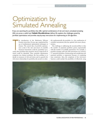 G L O B A L A S S O C I AT I O N O F R I S K P R O F E S S I O N A L S
                                                                                         P O R T F O L I O O P T I M I Z AT I O N




              Optimization by
              Simulated Annealing
             If you are searching for portfolios that offer optimal combinations of risk and return, simulated annealing
             (SA) can prove a useful tool. Vallabh Muralikrishnan defines SA, explains the challenges posed by
             portfolio optimization and provides step-by-step instructions for implementing an SA algorithm.

                         he introduction of the Markowitz Efficient             tify mathematically the portfolio (i.e., the combination of




              T          Frontier more than 50 years ago popularized the
                         use of mathematical optimization techniques in
                         finance. The central idea of portfolio optimiza-
                         tion is that if the risk and return of available
                         financial instruments could be quantified accu-
              rately, then portfolios that minimize risk for target levels of
              return could be identified. Thus, portfolio optimization
              comprises two distinct problems: the first problem is to
              decide on measures of risk and return and to quantify the
                                                                                available instruments) that has optimal risk-return charac-
                                                                                teristics.
                                                                                   One challenge in addressing the second problem is that
                                                                                the number of potential portfolios grows exponentially
                                                                                with the number of available instruments. For example, a
                                                                                portfolio manager with only 200 instruments can construct
                                                                                2200 potential portfolios. Enumerating and considering each
                                                                                potential portfolio is impractical because of computing
                                                                                time constraints. Also, the complexity of the risk-return
              risk-return relationship of a portfolio; the second is to iden-   function could exclude the possibility of effectively using




                                                                                         GLOBAL ASSOCIATION OF RISK PROFESSIONALS       45
 
