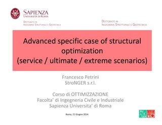 Advanced specific case of structural
optimization
(service / ultimate / extreme scenarios)
Francesco Petrini
StroNGER s.r.l.
Corso di OTTIMIZZAZIONE
Facolta’ di Ingegneria Civile e Industriale
Sapienza Universita’ di Roma
Roma, 21 Giugno 2014
 