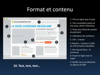 Format et contenu1. Titre en ligne avec la pub2. Titresecondaire précis et clair pour attirerl’attention3. Texte sans faute de syntaxe et pertinent4. Indicateurs de confiance5. CTA – à tester6. Bouton – toujours à côté du CTA et facile à identifier7. Pas trop de liens… le minimum8. Visuel en ligne avec la copie9. Gardertousceséléments au dessus du fold10. Test, test, test…