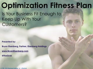 Optimization Fitness Plan
  Is Your Business Fit Enough to
  Keep Up With Your
  Customers?


  Presented by:

  Bryan Eisenberg, Partner, Eisenberg Holdings

  www.BryanEisenberg.com

  @TheGrok




© 1998 - 2012 Eisenberg Holdings, LLC - @TheGrok
 