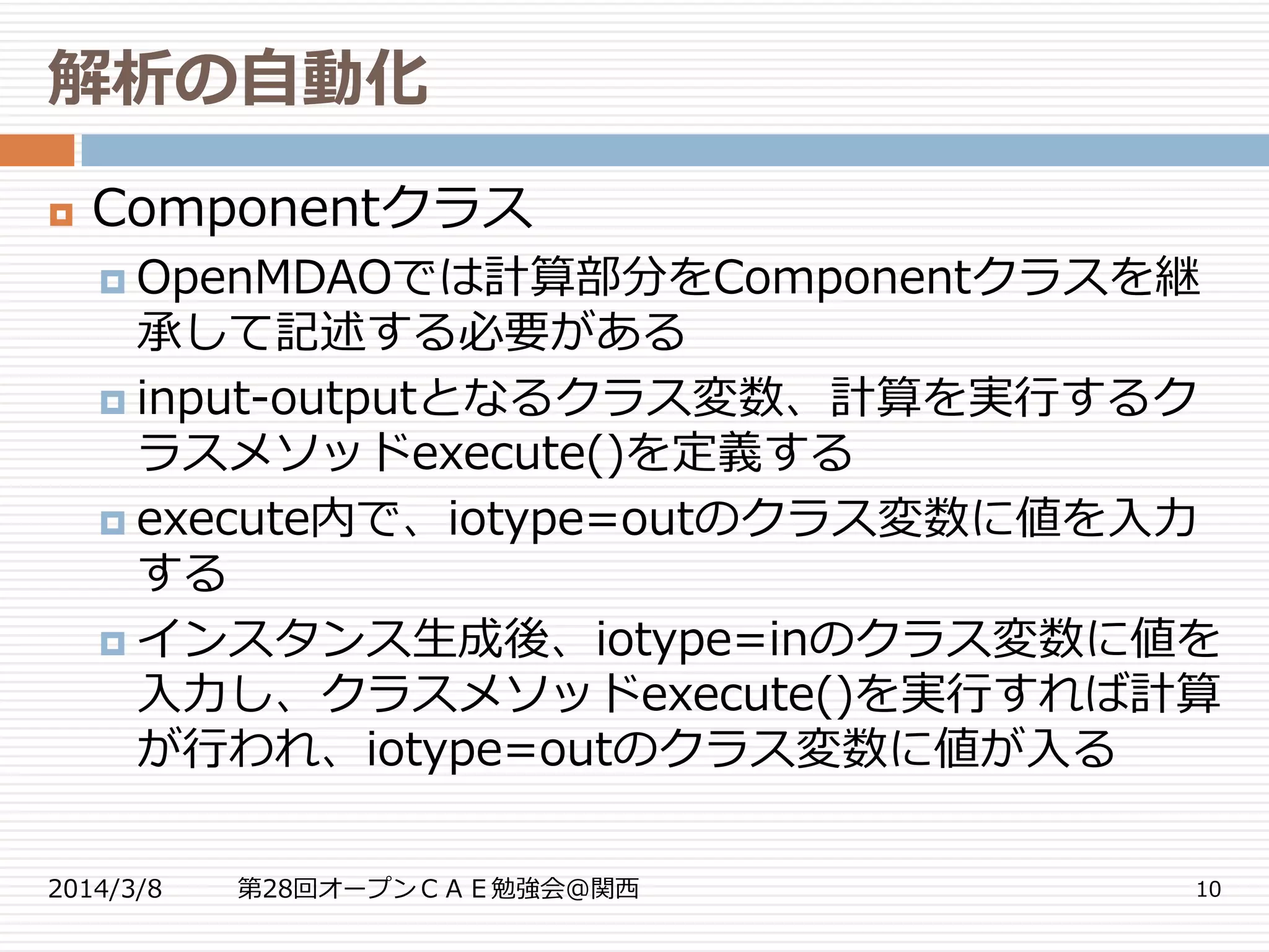 解析の自動化
2014/3/8 第28回オープンＣＡＥ勉強会@関西 10
 Componentクラス
 OpenMDAOでは計算部分をComponentクラスを継
承して記述する必要がある
 input-outputとなるクラス変数、計算を実行するク
ラスメソッドexecute()を定義する
 execute内で、iotype=outのクラス変数に値を入力
する
 インスタンス生成後、iotype=inのクラス変数に値を
入力し、クラスメソッドexecute()を実行すれば計算
が行われ、iotype=outのクラス変数に値が入る
 