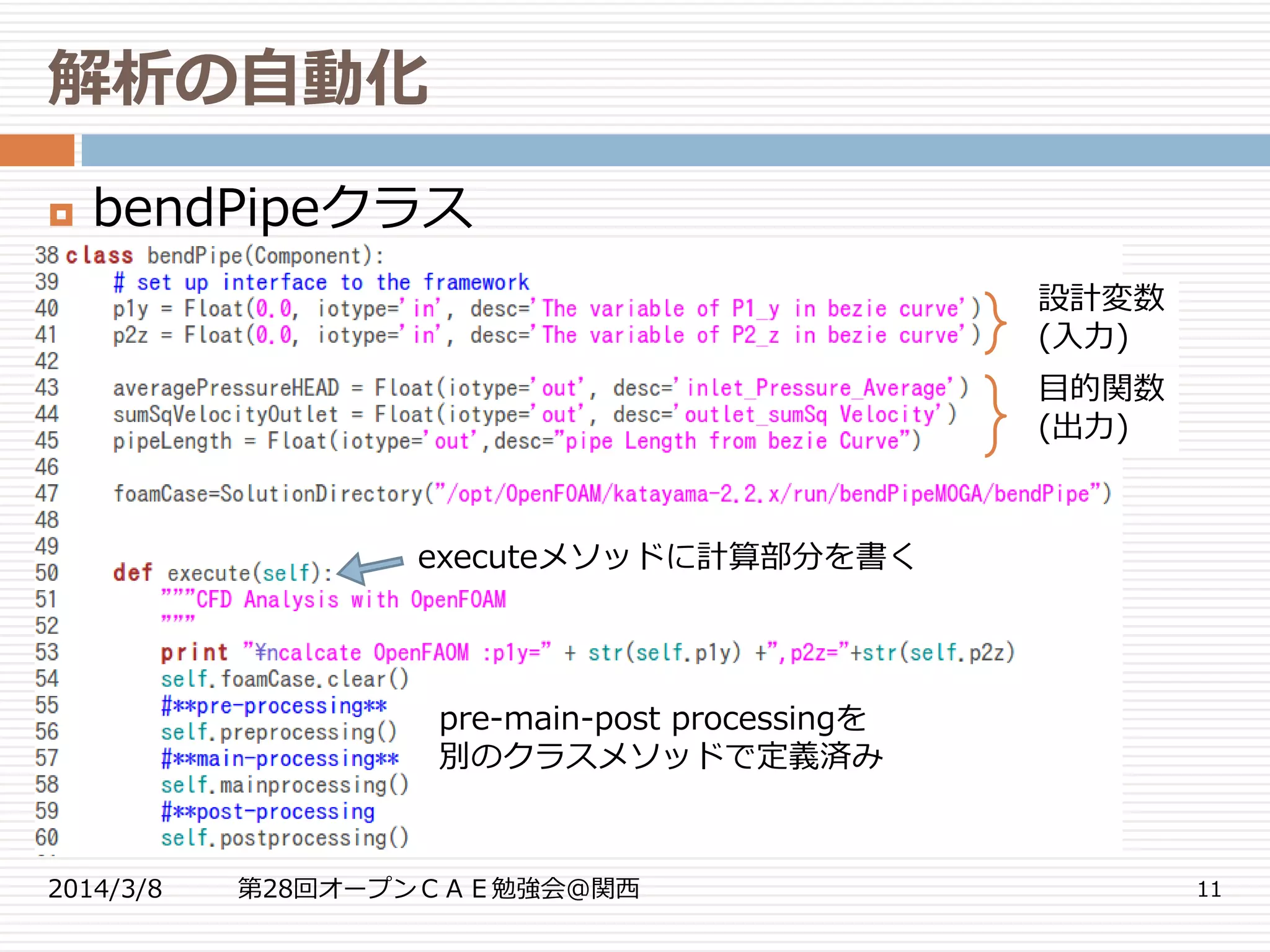 解析の自動化
2014/3/8 第28回オープンＣＡＥ勉強会@関西 11
 bendPipeクラス
設計変数
(入力)
目的関数
(出力)
executeメソッドに計算部分を書く
pre-main-post processingを
別のクラスメソッドで定義済み
 
