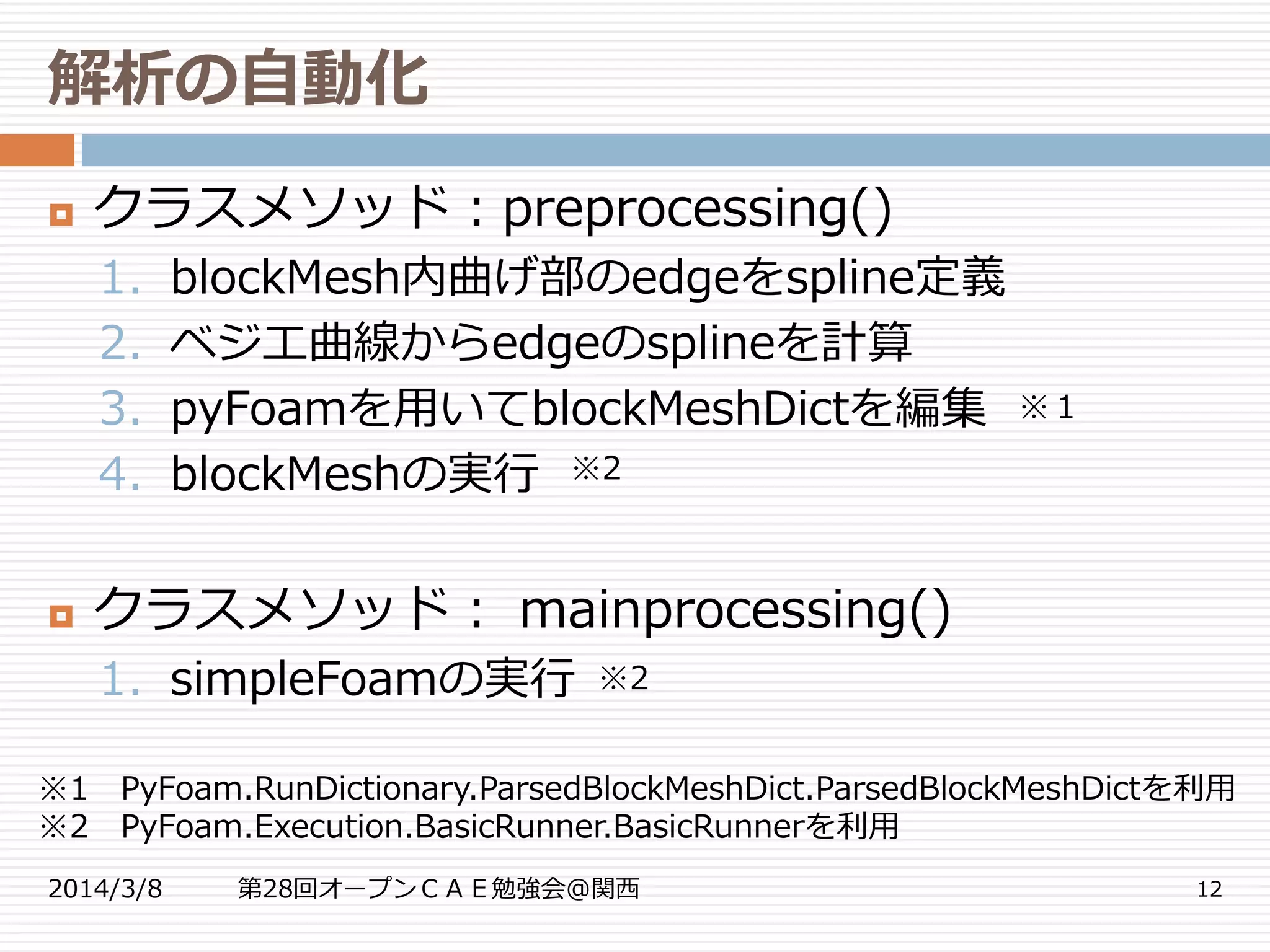 解析の自動化
2014/3/8 第28回オープンＣＡＥ勉強会@関西 12
 クラスメソッド：preprocessing()
1. blockMesh内曲げ部のedgeをspline定義
2. ベジエ曲線からedgeのsplineを計算
3. pyFoamを用いてblockMeshDictを編集
4. blockMeshの実行
 クラスメソッド： mainprocessing()
1. simpleFoamの実行
※１
※2
※2
※1 PyFoam.RunDictionary.ParsedBlockMeshDict.ParsedBlockMeshDictを利用
※2 PyFoam.Execution.BasicRunner.BasicRunnerを利用
 
